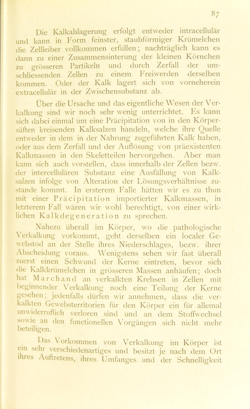 §7 Die Kalkablagerung erfolgt entweder intracellulär und kann in Form feinster, staubförmiger Krtimelchen die Zellleiber vollkommen erfüllen; nachträglich kann es dann zu einer Zusammensinterung der kleinen Körnchen zu grösseren Partikeln und durch Zerfall der um- schliessenden Zellen zu einem Freiwerden derselben kommen. Oder der Kalk lagert sich von vorneherein extracellulär in der Zwischensubstanz ab. Über die Ursache und das eigentliche Wesen der Ver- kalkung sind wir noch sehr wenig unterrichtet. Es kann sich dabei einmal um eine Präcipitation von in den Körper- säften kreisenden Kalksalzen handeln, welche ihre Quelle entweder in dem in der Nahrung zugeführten Kalk haben, oder aus dem Zerfall und der Auflösung von präexistenten Kalkmassen in den Skeletteilen hervorgehen. Aber man kann sich auch vorstellen, dass innerhalb der Zellen bezw. der intercellulären Substanz eine Ausfüllung von Kalk- salzen infolge von Alteration der Lösungsverhältnisse zu- stande kommt. In ersterem Falle hätten wir es zu tluin mit einer Präcipitation importierter Kalkmassen, in letzterem Fall wären wir wohl berechtigt, von einer wirk- lichen Kalkdegeneration zu sprechen. Nahezu überall im Körper, wo die pathologische Verkalkung vorkommt, geht derselben ein localer Ge- webstod an der Stelle ihres Niederschlages, bezw. ihrer Abscheidung voraus. Wenigstens sehen wir fast überall zuerst einen Schwund der Kerne eintreten, bevor sich die Kalkkrümelchen in grösseren Massen anhäufen; doch hat March and an verkalkten Krebsen in Zellen mit beginnender Verkalkung noch eine Teilung der Kerne gesehen; jedenfalls dürfen wir annehmen, dass die ver- kalkten Gewebsterritorien für den Körper ein für allemal unwiderruflich verloren sind und an dem Stoffwechsel sowie an den functionellen Vorgängen sich nicht mehr beteiligen. Das Vorkommen von Verkalkung im Körper ist ein sehr verschiedenartiges und besitzt je nach dem Ort nres Auftretens, ihres Umfanges und der Schnelligkeit