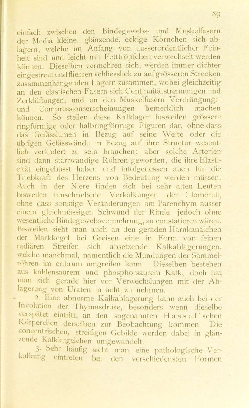 einfach zwischen den Bindegewebs- und Muskelfasern der Media kleine, glänzende, eckige Körnchen sich ab- lagern, welche im Anfang von ausserordentlicher Fein- heit sind und leicht mit Fetttröpfchen verwechselt werden können. Dieselben vermehren sich, werden immer dichter eingestreut und fliessen schliesslich zu auf grösseren Strecken zusammenhängenden Lagern zusammen, wobei gleichzeitig an den elastischen Fasern sich Continuitätstrennungen und Zerklüftungen, und an den Muskelfasern Verdrängungs- und Compressionserscheinungen bemerklich machen können. So stellen diese Kalklager bisweilen grössere ringförmige oder halbringförmige Figuren dar, ohne dass das Gefässlumen in Bezug auf seine Weite oder die übrigen Gefässwände in Bezug auf ihre Structur wesent- lich verändert zu sein brauchen; aber solche Arterien sind dann starrwandige Röhren geworden, die ihre Elasti- cität eingeblisst haben und infolgedessen auch für die Triebkraft des Herzens von Bedeutung werden müssen. Auch in der Niere finden sich bei sehr alten Leuten bisweilen umschriebene Verkalkungen der Glomeruli, ohne dass sonstige Veränderungen am Parenchym ausser einem gleichmässigen Schwund der Rinde, jedoch ohne wesentliche Bindegewebsvermehrung, zu constatieren wären. Bisweilen sieht man auch an den geraden Harnkanälchen der Markkegel bei Greisen eine in Form von feinen radiären Streifen sich absetzende Kalkablagerungen, welche manchmal, namentlich die Mündungen der Sammel- röhren im cribrum umgreifen kann. Dieselben bestehen aus kohlensaurem und phosphorsaurem Kalk, doch hat man sich gerade hier vor Verwechslungen mit der Ab- lagerung von Graten in acht zu nehmen. 2. Eine abnorme Kalkablagerung kann auch bei der Involution der Thymusdrüse, besonders wenn dieselbe verspätet eintritt, an den sogenannten H a s s a 1 ’ sehen Körperchen derselben zur Beobachtung kommen. Die concentrischen, streifigen Gebilde werden dabei in glän- zende Kalkkügelchen umgewandelt. 3- Sehr häufig sieht man eine pathologische Ver- kalkung eintreten bei den verschiedensten Formen