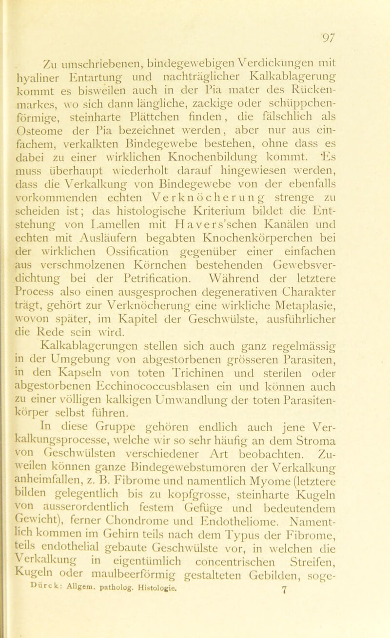 Zu umschriebenen, bindegewebigen Verdickungen mit hyaliner Entartung und nachträglicher Kalkablagerung kommt es bisweilen auch in der Pia mater des Rücken- markes, wo sich dann längliche, zackige oder schüppchen- förmige, steinharte Plättchen finden, die fälschlich als Osteome der Pia bezeichnet werden, aber nur aus ein- fachem, verkalkten Bindegewebe bestehen, ohne dass es dabei zu einer wirklichen Knochenbildung kommt. ‘Es muss überhaupt wiederholt darauf hingewiesen werden, dass die Verkalkung von Bindegewebe von der ebenfalls vorkommenden echten Verknöcher u n g strenge zu scheiden ist; das histologische Kriterium bildet die Ent- stehung von Lamellen mit Ha versuchen Kanälen und echten mit Ausläufern begabten Knochenkörperchen bei der wirklichen Ossification gegenüber einer einfachen aus verschmolzenen Körnchen bestehenden Gewebsver- dichtung bei der Petrification. Während der letztere Process also einen ausgesprochen degenerativen Charakter trägt, gehört zur Verknöcherung eine wirkliche Metaplasie, wovon später, im Kapitel der Geschwülste, ausführlicher die Rede sein wird. Kalkablagerungen stellen sich auch ganz regelmässig in der Umgebung von abgestorbenen grösseren Parasiten, in den Kapseln von toten Trichinen und sterilen oder abgestorbenen Ecchinococcusblasen ein und können auch zu einer völligen kalkigen Umwandlung der toten Parasiten- körper selbst führen. In diese Gruppe gehören endlich auch jene Ver- kalkungsprocesse, welche wir so sehr häufig an dem Stroma von Geschwülsten verschiedener Art beobachten. Zu- weilen können ganze Bindegewebstumoren der Verkalkung anheimfallen, z. B. Fibrome und namentlich Myome (letztere bilden gelegentlich bis zu kopfgrosse, steinharte Kugeln von ausserordentlich festem Gefüge und bedeutendem Gewicht), ferner Chondrome und Endotheliome. Nament- lich kommen im Gehirn teils nach dem Typus der Fibrome, teils endothelial gebaute Geschwülste vor, in welchen die \ erkalkung in eigentümlich concentrischen Streifen, Kugeln oder maulbeerförmig gestalteten Gebilden, söge- Dürck: Allgem. patbolog. Histologie. 7