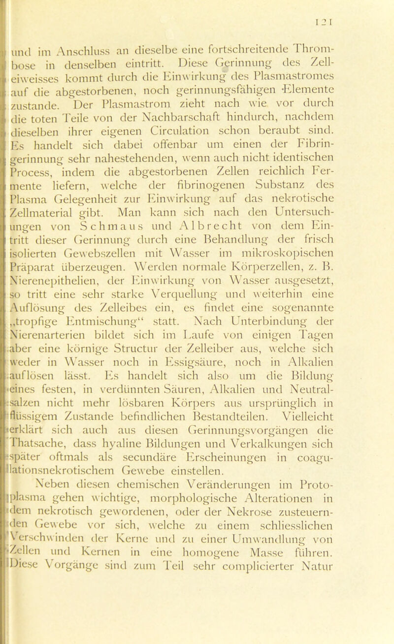 bose in denselben eintritt. Diese Gerinnung des Zell- eiweisses kommt durch die Einwirkung des Plasmastromes auf die abgestorbenen, noch gerinnungsfähigen -Elemente zustande. Der Plasmastrom zieht nach wie vor durch die toten Teile von der Nachbarschaft hindurch, nachdem dieselben ihrer eigenen Circulation schon beraubt sind. Es handelt sich dabei offenbar um einen der Fibrin- gerinnung sehr nahestehenden, wenn auch nicht identischen Process, indem die abgestorbenen Zellen reichlich Fer- mente liefern, welche der fibrinogenen Substanz des Plasma Gelegenheit zur Einwirkung auf das nekrotische Zellmaterial gibt. Man kann sich nach den Untersuch- ungen von Sch m aus und A1 b r e cht von dem Ein- tritt dieser Gerinnung durch eine Behandlung der frisch isolierten Gewebszellen mit Wasser im mikroskopischen Präparat überzeugen. Werden normale Körperzellen, z. B. Nierenepithelien. der Einwirkung von Wasser ausgesetzt, so tritt eine sehr starke Verquellung und weiterhin eine Auflösung des Zelleibes ein, es findet eine sogenannte ,,tropfige Entmischung“ statt. Nach Unterbindung der Nierenarterien bildet sich im Laufe von einigen Tagen .aber eine körnige Structur der Zelleiber aus, welche sich weder in Wasser noch in Essigsäure, noch in Alkalien auflösen lässt. Es handelt sich also um die Bildung ■eines festen, in verdünnten Säuren, Alkalien und Neutral- :salzen nicht mehr lösbaren Körpers aus ursprünglich in flüssigem Zustande befindlichen Bestandteilen. Vielleicht «erklärt sich auch aus diesen Gerinnungsvorgängen die Thatsache, dass hyaline Bildungen und Verkalkungen sich ^später oftmals als secundäre Erscheinungen in coagu- lationsnekrotischem Gewebe einstellen. Neben diesen chemischen Veränderungen im Proto- jplasma gehen wichtige, morphologische Alterationen in ‘dem nekrotisch gewordenen, oder der Nekrose zusteuern- tden Gewebe vor sich, welche zu einem schliesslichen Verschwinden der Kerne und zu einer Umwandlung von •Zellen und Kernen in eine homogene Masse führen. IDiese Vorgänge sind zum Teil sehr complicierter Natur