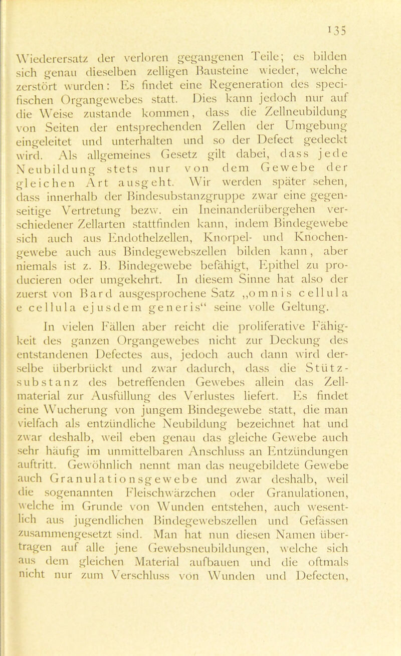 Wiederersatz der verloren gegangenen Teile; es bilden sich genau dieselben zelligen Bausteine wieder, welche zerstört wurden: Es findet eine Regeneration des speci- fischen Organgewebes statt. Dies kann jedoch nur auf die Weise zustande kommen, dass die Zellneubildung von Seiten der entsprechenden Zellen der Umgebung eingeleitet und unterhalten und so der Defect gedeckt wird. Als allgemeines Gesetz gilt dabei, dass jede Neubildung stets nur von dem Gewebe der gleichen Art ausgeht. Wir werden später sehen, dass innerhalb der Bindesubstanzgruppe zwar eine gegen- seitige Vertretung bezw. ein Ineinanderübergehen ver- schiedener Zellarten stattfinden kann, indem Bindegewebe sich auch aus Endothelzellen, Knorpel- und Knochen- gewebe auch aus Bindegewebszellen bilden kann, aber niemals ist z. B. Bindegewebe befähigt, Epithel zu pro- ducieren oder umgekehrt. In diesem Sinne hat also der zuerst von B a r d ausgesprochene Satz „omnis c eil u 1 a e cellula ejus dem generis“ seine volle Geltung. In vielen Fällen aber reicht die proliferative Fähig- keit des ganzen Organgewebes nicht zur Deckung des entstandenen Defectes aus, jedoch auch dann wird der- selbe überbrückt und zwar dadurch, dass die Stütz - Substanz des betreffenden Gewebes allein das Zell- material zur Ausfüllung des Verlustes liefert. Es findet eine Wucherung von jungem Bindegewebe statt, die man vielfach als entzündliche Neubildung bezeichnet hat und zwar deshalb, weil eben genau das gleiche Gewebe auch sehr häufig im unmittelbaren Anschluss an Entzündungen auftritt. Gewöhnlich nennt man das neugebildete Gewebe auch Granulations ge webe und zwar deshalb, weil die sogenannten Fleisch Wärzchen oder Granulationen, welche im Grunde von Wunden entstehen, auch wesent- lich aus jugendlichen Bindegewebszellen und Gefässen zusammengesetzt sind. Man hat nun diesen Namen über- tragen auf alle jene Gewebsneubildungen, welche sich aus dem gleichen Material aufbauen und die oftmals nicht nur zum Verschluss von Wunden und Defecten,