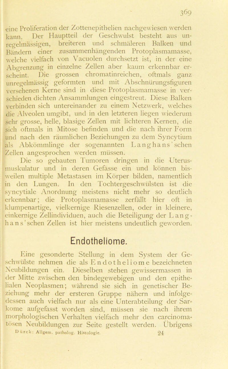 eine Proliferation der Zottenepithelien nachgewiesen werden kann. Der Hauptteil der Geschwulst besteht aus un- regelmässigen, breiteren und schmäleren Balken und Bändern einer zusammenhängenden Protoplasmamasse, welche vielfach von Vacuolen durchsetzt ist, in der eine Abgrenzung in einzelne Zellen aber kaum erkennbar er- scheint. Die grossen chromatinreichen, oftmals ganz unregelmässig geformten und mit Abschnürungsfiguren versehenen Kerne sind in diese Protoplasmamasse in ver- schieden dichten Ansammlungen eingestreut. Diese Balken verbinden sich untereinander zu einem Netzwerk, welches die Alveolen umgibt, und in den letzteren liegen wiederum sehr grosse, helle, blasige Zellen mit lichteren Kernen, die sich oftmals in Mitose befinden und die nach ihrer Form und nach den räumlichen Beziehungen zu dem Syncytium als Abkömmlinge der sogenannten Lang ha ns ’ sehen Zellen angesprochen werden müssen. Die so gebauten Tumoren dringen in die Uterus- muskulatur und in deren Gefässe ein und können bis- weilen multiple Metastasen im Körper bilden, namentlich in den Lungen. In den Tochtergeschwülsten ist die svncvtiale Anordnung meistens nicht mehr so deutlich erkennbar; die Protoplasmamasse zerfällt hier oft in klumpenartige, vielkernige Riesenzellen, oder in kleinere, einkernige Zellindividuen, auch die Beteiligung der Lang- h ans'sehen Zellen ist hier meistens undeutlich geworden. Endotheliome. Eine gesonderte Stellung in dem System der Ge- schwülste nehmen die als Endotheliome bezeichneten Neubildungen ein. Dieselben stehen gewissermassen in der Mitte zwischen den bindegewebigen und den epithe- lialen Neoplasmen; während sie sich in genetischer Be- ziehung mehr der ersteren Gruppe nähern und infolge- dessen auch vielfach nur als eine Unterabteilung der Sar- kome aufgefasst worden sind, müssen sie nach ihrem morphologischen Verhalten vielfach mehr den carcinoma- tösen Neubildungen zur Seite gestellt werden. Übrigens Dürck. Allgem. patholog. Histologie. 24