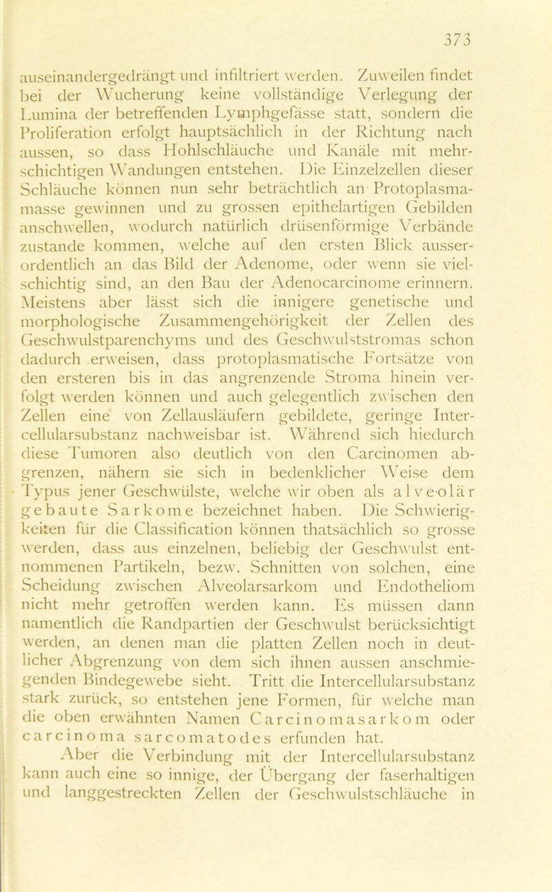 auseinandergedrängt und infiltriert werden. Zuweilen findet bei der Wucherung keine vollständige Verlegung der Lumina der betreffenden Lymphgefässe statt, sondern die Proliferation erfolgt hauptsächlich in der Richtung nach aussen, so dass Hohlschläuche und Kanäle mit mehr- schichtigen Wandungen entstehen. Die Einzelzellen dieser Schläuche können nun sehr beträchtlich an Protoplasma- masse gewinnen und zu grossen epithelartigen Gebilden anschwellen, wodurch natürlich drüsenförmige Verbände zustande kommen, welche auf den ersten Blick ausser- ordentlich an das Bild der Adenome, oder wenn sie viel- schichtig sind, an den Bau der Adenocarcinome erinnern. Meistens aber lässt sich die innigere genetische und morphologische Zusammengehörigkeit der Zellen des Geschwulstparenchyms und des Geschwulststromas schon dadurch erweisen, dass protoplasmatische P'ortsätze von den ersteren bis in das angrenzende Stroma hinein ver- folgt werden können und auch gelegentlich zwischen den Zellen eine von Zellausläufern gebildete, geringe Inter- cellularsubstanz nachweisbar ist. Während sich hiedurch diese Tumoren also deutlich von den Carcinomen ab- grenzen, nähern sie sich in bedenklicher Weise dem - Typus jener Geschwülste, welche wir oben als alveolär gebaute Sarkome bezeichnet haben. Die Schwierig- keiten für die Classification können thatsächlich so grosse werden, dass aus einzelnen, beliebig der Geschwulst ent- nommenen Partikeln, bezw. Schnitten von solchen, eine Scheidung zwischen Alveolarsarkom und Endotheliom nicht mehr getroffen werden kann. Es müssen dann namentlich die Randpartien der Geschwulst berücksichtigt werden, an denen man die platten Zellen noch in deut- licher Abgrenzung von dem sich ihnen aussen anschmie- genden Bindegewebe sieht. Tritt die Intercellularsubstanz stark zurück, so entstehen jene Formen, für welche man die oben erwähnten Namen Carcinomasarkom oder carcinoma sarcomatodes erfunden hat. Aber die Verbindung mit der Intercellularsubstanz kann auch eine so innige, der Übergang der faserhaltigen und langgestreckten Zellen der Geschwulstschläuche in