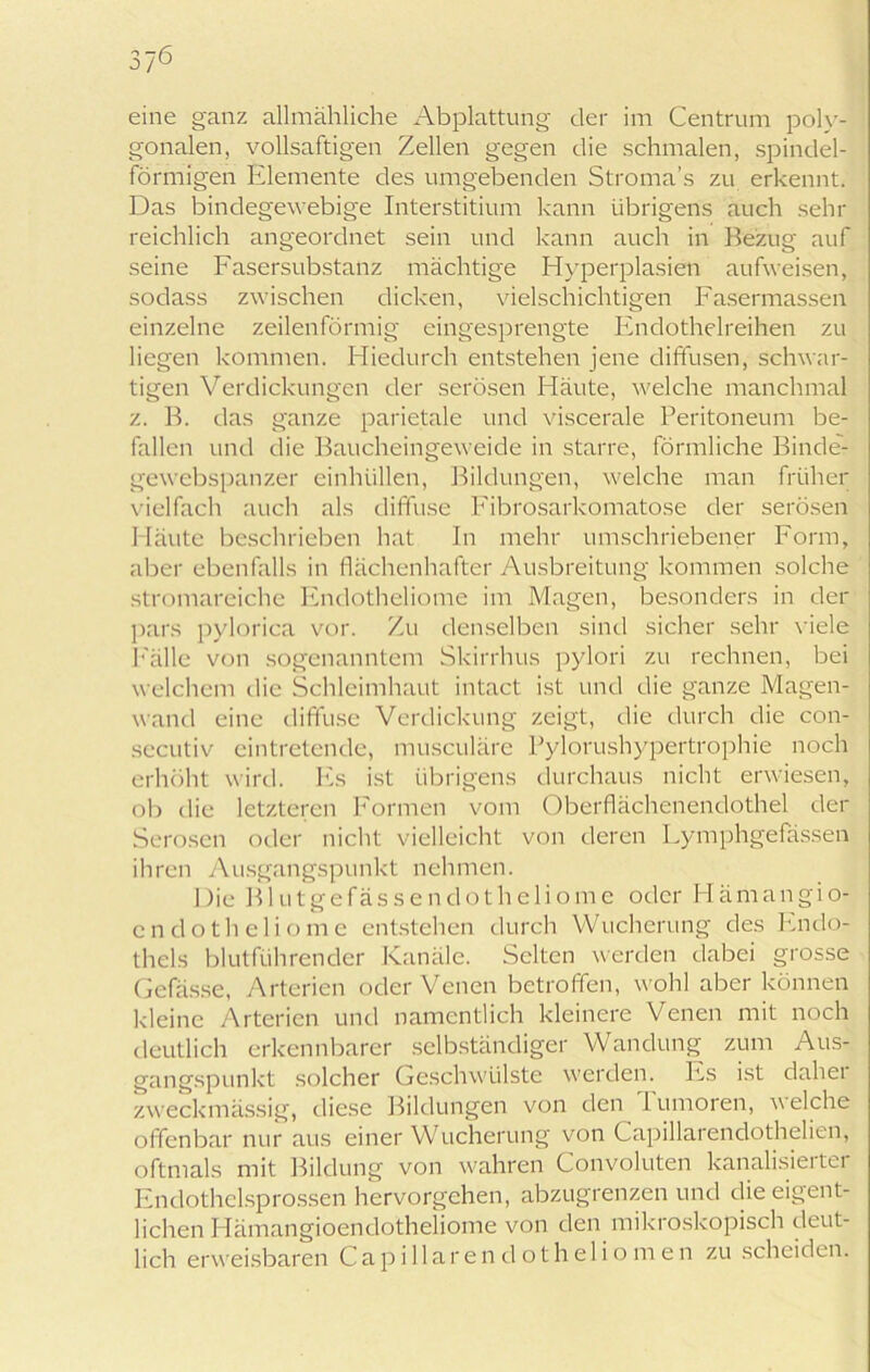 eine ganz allmähliche Abplattung der im Centrum poly- gonalen, vollsaftigen Zellen gegen die schmalen, spindel- förmigen Elemente des umgebenden Stroma's zu erkennt. Das bindegewebige Interstitium kann übrigens auch sehr reichlich angeordnet sein und kann auch in Bezug auf seine Fasersubstanz mächtige Hyperplasien aufweisen, sodass zwischen dicken, vielschichtigen Fasermassen einzelne zeilenförmig eingesprengte Fndothelreihen zu liegen kommen. Hiedurch entstehen jene diffusen, schwar- tigen Verdickungen der serösen Häute, welche manchmal z. B. das ganze parietale und viscerale Peritoneum be- fallen und die Baucheingeweide in starre, förmliche Binde- gewebspanzer einhüllen, Bildungen, welche man früher vielfach auch als diffuse Ibbrosarkomatose der serösen Häute beschrieben hat In mehr umschriebener Form, aber ebenfalls in flächenhafter Ausbreitung kommen solche stromareiche Fndotheliome im Magen, besonders in der pars pylorica vor. Zu denselben sind sicher sehr viele Fälle von sogenanntem Skirrhus pylori zu rechnen, bei welchem die Schleimhaut intact ist und die ganze Magen- wand eine diffuse Verdickung zeigt, die durch die con- secutiv eintretende, musculäre Pylorushypertrophie noch erhöht wird. Es ist übrigens durchaus nicht erwiesen, ob die letzteren Formen vom Oberflächenendothel der Serösen oder nicht vielleicht von deren Fymphgefässen ihren Ausgangspunkt nehmen. Die B1 u t g e fä s s e n d o t h e 1 i o m e oder PI ä m a n g i o- cndotheliome entstehen durch VVucherung des Endo- thels blutführender Kanäle. Selten werden dabei grosse Gefässe, Arterien oder Venen betroffen, wohl aber können kleine Arterien und namentlich kleinere Venen mit noch deutlich erkennbarer selbständiger Wandung zum Aus- gangspunkt solcher Geschwülste werden. Es ist daher zweckmässig, diese Bildungen von den Tumoren, welche offenbar nur aus einer Wucherung von Capillarendothelien, oftmals mit Bildung von wahren Convoluten kanalisierter Endothelsprossen hervorgehen, abzugrenzen und die eigent- lichen Hämangioendotheliome von den mikroskopisch deut- lich erweisbaren Capillarendotheliomen zu scheiden.