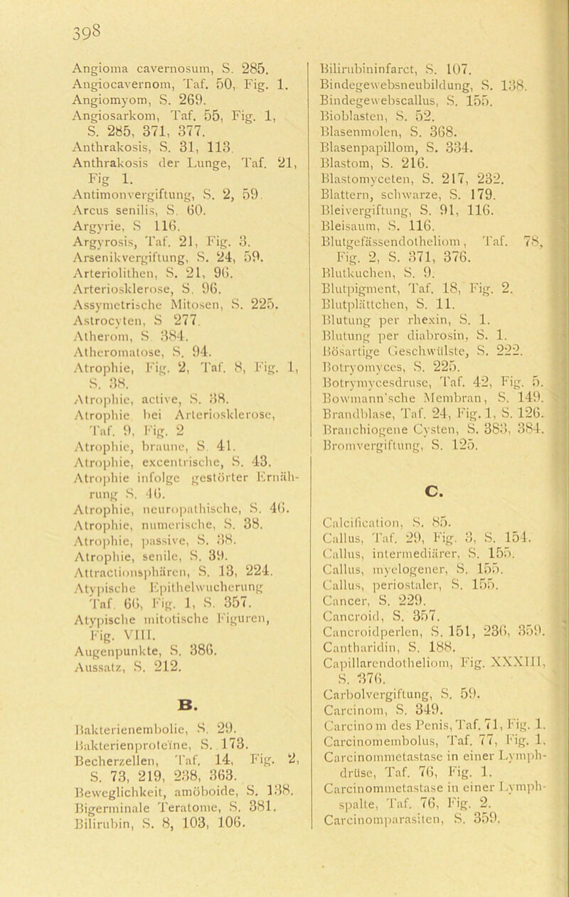 Angioma cavernosum, S. 285. Angiocavernom, Taf. 50, Fig. 1. Angiomyom, S. 269. Angiosarkom, Taf. 55, Fig. 1, S. 285, 371, 377. Anthrakosis, S. 31, 113, Anthrakosis der Lunge, Taf. 21, F>g 1. Antimon Vergiftung, S. 2, 59. Arcus senilis, S. 60. Argyrie, S 116. Argyrosis, Taf. 21, Fig. 3. Arsenikvergiftung, S. 24, 59. Arteriolithen, S. 21, 96. Arteriosklerose, S. 96. Assymetrische Mitosen, S. 225. Astrocyten, S 277. Atherom, S 384. Atheromatose, S. 94. Atrophie, Fig. 2, Taf. 8, Fig. 1, S. 38. Atrophie, active, S. 38. Atrophie hei Arteriosklerose, Taf. 9, Fig. 2 Atrophie, braune, S 41. Atrophie, excentrische, S. 43. Atrophie infolge gestörter Ernäh- rung S, 46. Atrophie, neuropathische, S. 46. Atrophie, numerische, S. 38. Atrophie, passive, S. 38. Atrophie, senile, S. 39. Attraclionsphärcn, S. 13, 224. Atypische Epithelwucherung Taf. 66, Fig. 1, S. 357. Atypische mitotische Figuren, Fig. VIII. Augenpunkte, S. 386. Aussatz, S. 212. B. Bakterienembolie, 8. 29. Bakterienprote'ine, S. 173. Becherzellen, Taf. 14, Fig. 2, S. 73, 219, 238, 363. Beweglichkeit, amöboide, S. 138. Bigerminale Teratome, S. 381. Bilirubin, S. 8, 103, 106. Bilirubininfarct, S. 107. Bindegewebsneubildung, S. 138. Bindegewebscallus, S. 155. Bioblasten, S. 52. Blasenmolen, S. 368. Blasenpapillom, S. 334. Blastom, S. 216. Blastomyceten, S. 217, 232. Blattern, schwarze, S. 179. Bleivergiftung, S. 91, 116. Bleisaum, S. 116. Blutgefässendotheliom, Taf. 78, Fig. 2, S. 371, 376. Blutkuchen, S. 9. Blutpigment, Taf. 18, Fig. 2. Blutplättchen, S. 11. Blutung per rhexin, S. 1. Blutung per diabrosin, S. 1. Bösartige Geschwülste, S. 222. Botryomyces, S. 225. Botrymycesdruse, Taf. 42, Fig. 5. Bowmann’sche Membran, S. 149. k Brandblase, Taf. 24, Fig. 1, S. 126. Branchiogene Cysten, S. 383, 384. Bromvergiftung, S. 125. Calciiieation, S. 85. Callus, Taf. 29, Fig. 3, S. 154. Gallus, intermediärer, S. 155. Callus, myelogener, S. 155. Callus, periostaler, S. 155. Cancer, S. 229. Cancroid, S. 357. Cancroidperlcn, S. 151, 236, 359. Cantharidin, S. 188. Capillarendotheliom, Fig. XXXIII, S. 376. Carboivergiftung, S. 59. Carcinoin, S. 349. Carcinom des Penis, Taf. 71, Fig. 1. Carcinomeinbolus, Taf. 77, Fig. 1. Carcinommetastase in einer Lymph- drüse, Taf. 76, Fig. 1. Carcinommetastase in einer Lymph- spalte, Taf. 76, Fig. 2. Carcinomparasitcn, S. 359.