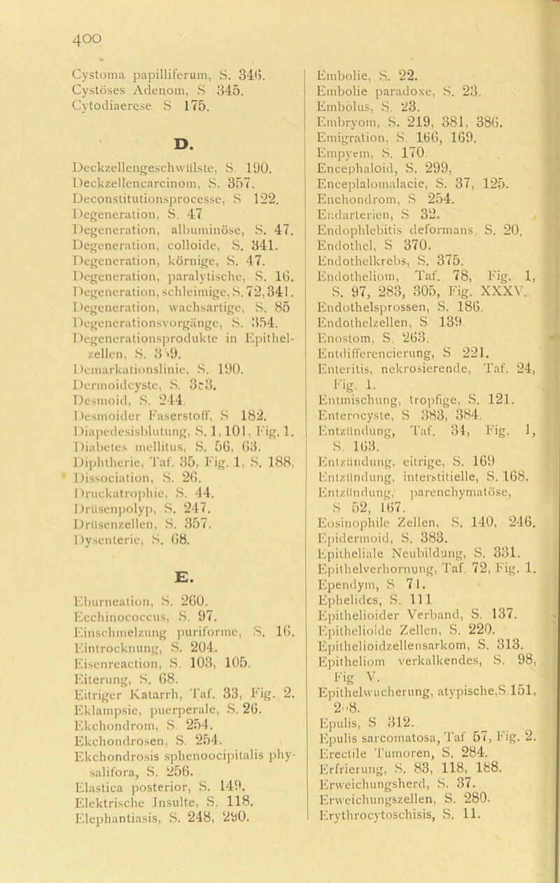 4°o Cystoma papilliferum, S. 346. Cystöses Adenom, S 345. Cytodiaerese S 175. D. Deckzellengeschwülste, S, 190. Deckzellen.cnrcinoin, S. 357. Deconstitulionsprocesse, S 122. Degeneration, 8. 47 Degeneration, albuminöse, S. 47. Degeneration, colloide, S. 341. Degeneration, körnige, S. 47. Degeneration, paralytische, S. 16. Degeneration, schleimige, S. 72,341. Degeneration, wachsartige, S. 85 Degenerationsvorgänge, S. 354. Degenerationsprodukte in Epithel- zellen, S. 3 '>9. Demarkationslinie, S. 190. Dermoidcyste, S. 3c3. Desmoid, S. 244. Desmoider Faserstoff, S 182. Diapedesisblutung, S. 1,101, Fig. 1. Diabetes mellitus, S. 56, 63. Diphtherie, Taf. 35, Fig. 1, S. 188, Dissociation, S. 26. I Iruckatrophie, 8. 44. Drüsenpolyp, 8. 247. Drüsenzellen, 8. 357. Dysenterie, 8. 68. E. Eburnealion, 8. 260. Ecchinococcus, 8. 97. Einschmelzung puriforme, S. 16. Eintrocknung, S. 204. Eisenreaction, 8. 103, 105. Eiterung, 8. 68. Eitriger Katarrh, Taf. 33, Fig. 2. Eklampsie, puerperale, S. 26. Ekchondrom, 8. 254. Ekchondrosen, S. 254. Ekchondrosis sphenoocipitalis phy- salifora, S. 256. Elastiea posterior, 8. 149. Elektrische Insulte, S. 118. Elephantiasis, 8. 248, 290. Embolie, 8. 22. Embolie paradoxe, 8. 23. Embolus, 8. 23. Embryom, 8. 219, 381, 386. Emigration, 8. 166, 169. Empyem, 8. 170 Encephaloid, S. 299, Enceplalomalacie, S. 37, 125. Enchondrom, S 254. Endarlerien, S 32. Endophlebitis deformans S. 20. Endothel, S 370. Endothelkrebs, S. 375. Endotheliom, Taf. 78, Fig. 1, S. 97, 283, 305, Fig. XXXV. Endothelsprossen, S. 186. Endolhclzellen, S 139. Enostom, S. 263. Entdi(Torencierung, S 221. Enteritis, nekrosierende, Taf. 24, Eig. 1. Entmischung, tropfige, S. 121. Enterocyste, 8 383, 384. Entzündung, Taf. 34, Fig. 1, 8. 163. Entzündung, eitrige, S. 169 Entzündung, interstitielle, S. 168. Entzündung, parenchymatöse, 8 52, 167. Eosinophile Zellen, S. 140, 246. Epidermoid, 8. 383. Epitheliale Neubildung, S. 331. Epithelverhornung, Taf. 72, Fig. 1. Ependyin, 8 71. Ephelidcs, S. 111 Epithelioider Verband, S. 137. Epithelioide Zellen, S. 220. Epilhelioidzellensarkom, S. 313. Epitheliom verkalkendes, S. 98, Fig V. Epithehvucherung, atypische,S.lol, 28. Epulis, 8 312. Epulis sarcomatosa, Taf 57, Fig. 2. Erectile Tumoren, S. 284. Erfrierung, 8. 83, 118, 188. Erweichungsherd, 8. 37. Enveichungszellen, S. 280. Erythrocytoschisis, S. 11.