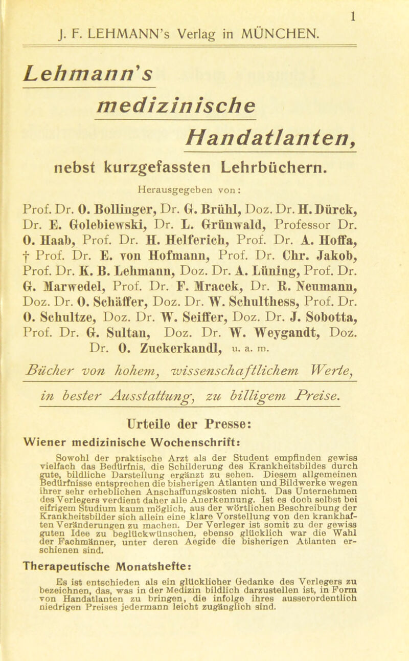 Lehmann' s medizinische Handatlanten, nebst kurzgefassten Lehrbüchern. Herausgegeben von: Prof. Dr. 0. Bollinger, Dr. G. Brühl, Doz. Dr. H. Dürck, Dr. E. Golebiewski, Dr. L. Grünwald, Professor Dr. 0. Haal), Prof. Dr. H. Helferich, Prof. Dr. A. Hoffa, f Prof. Dr. E. von Hofmann, Prof. Dr. Ckr. Jakob, Prof. Dr. K. B. Lehmann, Doz. Dr. A. Lüning, Prof. Dr. G. Marwedel, Prof. Dr. F. Mracek, Dr. R. Neumann, Doz. Dr. 0. Schaffer, Doz. Dr. W. Schulthess, Prof. Dr. 0. Schultze, Doz. Dr. W. Seiffer, Doz. Dr. J. Sobotta, Prof. Dr. G. Sultan, Doz. Dr. W. Weygandt, Doz. Dr. 0. Zuckerkandl, u. a. m. Bücher von hohem, 'wissenschaftlichem Werte, in bester Ausstattung, zu billigem Preise. Urteile der Presse: Wiener medizinische Wochenschrift: Sowohl der praktische Arzt als der Student empfinden gewiss vielfach das Bedürfnis, die Schilderung des Krankheitsbildes durch gute, bildliche Darstellung ergänzt zu sehen. Diesem allgemeinen Bedürfnisse entsprechen die bisherigen Atlanten uud Bildwerke wegen ihrer sehr erheblichen Anschaffungskosten nicht. Das Unternehmen des Verlegers verdient daher alle Anerkennung. Ist es doch selbst bei eifrigem Studium kaum möglich, aus der wörtlichen Beschreibung der Krankheitsbilder sich allein eine klare Vorstellung von den krankhaf- ten Veränderungen zu machen. Der Verleger ist somit zu der gewiss guten Idee zu beglückwünschen, ebenso glüoklich war die Wahl der Fachmänner, unter deren Aegide die bisherigen Atlanten er- schienen sind. Therapeutische Monatshefte: Es ist entschieden als ein glücklicher Gedanke des Verlegers zu bezeichnen, das, was in der Medizin bildlich darzustellen ist, in Form von Handatlanten zu bringen, die infolge ihres ausserordentlioh niedrigen Preises jedermann leicht zugänglich sind.