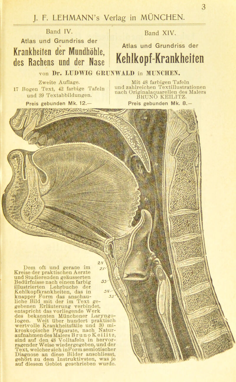 J. F. LEHMANN’s Verlag in MÜNCHEN. Band IV. Atlas und Grundriss der * Krankheiten der Mundhöhle, des Rachens und der Nase Band XIV. Atlas und Grundriss der Kehlkopf-Krankheiten von Dr. LUDWIG GRUNWALD in MÜNCHEN. Zweite Auflage. 17 Bogen Text, 42 farbige Tafeln und 39 Textabbildungen. Preis gebunden Mk. 12.— Mit 48 farbigen Tafeln und zahlreichen Textillustrationen nach Originalaquarellen des Malers BKUNO KEILITZ. Preis gebunden Mk. 8.— Dom oft und geraae im Kreise der praktischen Aerzte und Studierenden geäusserten Bedürfnisse nach einem farbig illustrierten Lehrbuche der Kehlkopfkrankheiten, das in knapper Form das anschau- liehe Bild mit der im Text ge- gebenen Erläuterung verbindet, entspricht das vorliegende Werk des bekannten Münchener Laryngo- logen. Weit Uber hundert praktisch wertvolle Krankheitsfälle und 30 mi- kroskopische Präparate, nach Natur- aufnahmen des Malers Bruno Koilitz, sind auf den 48 Volltafeln in hervor- ragender Weise wiedergegeben, und der Text, weichersich inFormsemiotischer Diagnose an diese Bilder anschliesst, gehört zu dem Instruktivsten, was je auf diesem Gebiet geschrieben wurde.