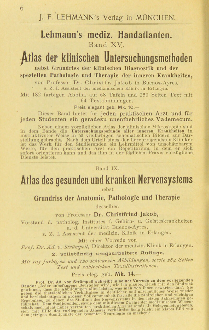 J. F.'LEHMANN's Verlag in MÜNCHEN. Lehmann’s mediz. Handatlanten. Band XV. ^(las der klinischen Untersuchungsmerhoden nebst Grundriss der klinischen Diagnostik und der speziellen Pathologie und Therapie der inneren Krankheiten, von Professor Dr. Christfr. Jakob in Buenos-Ayres. s. Z. I. Assistent der medizinischen Klinik in Erlangen. Mit 1S2 farbigen Abbild, auf 68 Tafeln und 250 Seiten Text mit 64 Textabbildungen. Preis elegant geb. Mk. 10.— Dieser Band bietet für jeden praktischen Arzt und für jeden Studenten ein geradezu unentbehrliches Vademecum. Neben einem vorzüglichen Atlas der klinischen Mikroskopie sind in dem Bande die Untersuchungsbefunde aller inneren Krankheiten in instruktivster Weise in 50 vielfarbigen sohematisohen Bildern zur Dar- stellung gebracht. Nach dem Urteil eines der hervorragendsten Kliniker ist das Werk für den Studioronden oin Lehrmittel von unschützbarem Werte, für den praktischen Arzt ein Repetitorium, in dem er sich sofort orientieren kann und das ihm in der tilglichon Praxis vorzügliche Dienste leistet. Band IX. Alias des gesunden und kranken Nervensystems nebst Grundriss der Anatomie, Pathologie und Therapie desselben von Professor Dr. Christfried Jakob, Vorstand d. patholog. Institutes f. Gehirn- u. Geisteskrankheiten a. d. Universität Buenos-Ayres, s. Z. 1. Assistent der medizin. Klinik in Erlangen. Mit einer Vorrede von Prof. Dr. Ad. v. Strümpell, Direktor der medizin. Klinik in Erlangen. 2. vollständig umgeafbeitete Auflage. Mil 105 farbigen und 120 schwarzen Abbildungen, sowie 284 Seiten Text und zahlreichen Textillustrationen. Preis eleg. geb. Mk. 14.— Prof. Dr. Ad. von Strümpell schreibt in seiner Vorrede zu dem vorliegenden Bande: „Jeder unbefangene Beurteiler wird, wie ich glaube, gleich mir den Eindruck gewinnen, dass die Abbildungen alles leisten, was man von ihnen erwarten darf. Sie geben die thatsächlichen Verhältnisse in deutlicher und anschaulicher W eise.wieder und berücksichtigen in grosser Vollkommenheit fast ulle die zahlreichen und withti(,en Ergebnisse, zu (lenen das Studium des Nervensystems 111 den letzten Jahrzehnten ge- führt hat. Dem Studierenden, sowie dem mit diesem Zweige der medizinischen ff ff' schaft noch nicht näher vertrauten praktischen Arzt ist somit die Gelegenheit geboten, sich mit Hilfe des vorliegenden Atlasses verhältnismässig leicht ein klares Bild vod dem jetzigen Standpunkte der gesamten Neurologie zu machen.