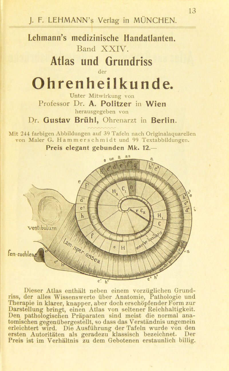 J. F. LEHMANN’s Verlag in MÜNCHEN. Lehmann’s medizinische Handatlanten. Band XXIV. Atlas und Grundriss der Ohrenheilkunde. Dieser Atlas enthält neben einem vorzüglichen Grund- riss, der alles Wissenswerte über Anatomie, Pathologie und Therapie in klarer, knapper, aber doch erschöpfender Form zur Darstellung bringt, einen Atlas von seltener Reichhaltigkeit. Den pathologischen Präparaten sind meist die normal ana- tomischen gegenübergestellt, so dass das Verständnis ungemein erleichtert wird. Die Ausführung der Tafeln wurde von den ersten Autoritäten als geradezu klassisch bezeichnet. Der Preis ist im Verhältnis zu dem Gebotenen erstaunlich billig. Unter Mitwirkung von Professor Dr. A. Politzer in Wien herausgegeben von Dr. Gustav Brühl, Ohrenarzt in Berlin. Mit 244 farbigen Abbildungen auf 39 Tafeln nach Originalaquarellen von Maler G. Hammerschmidt und 99 Textabbildungen. Preis elegant gebunden Mk. 12.— vestibulum