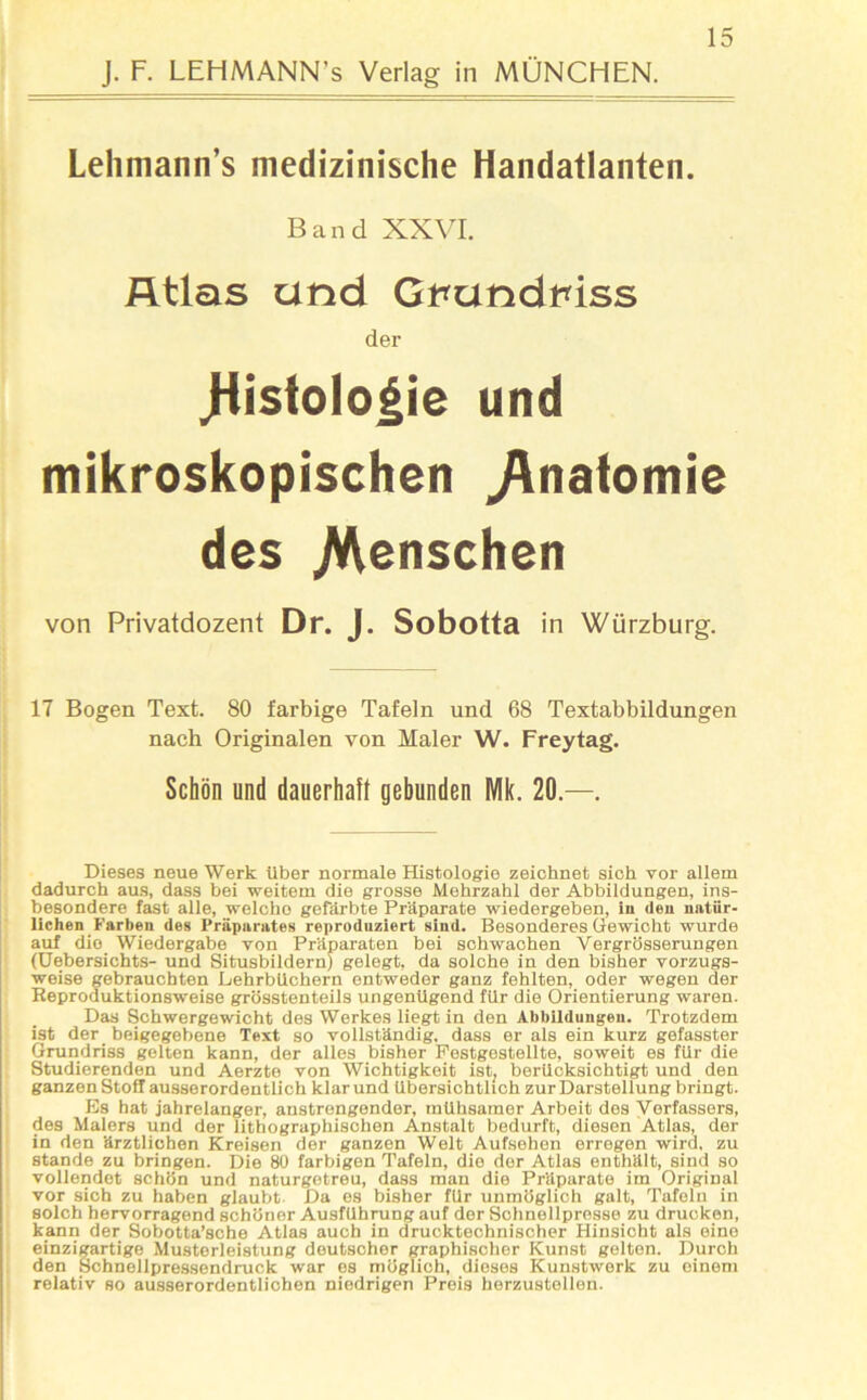 J. F. LEHMANN’s Verlag in MÜNCHEN. Lehmann’s medizinische Handatlanten. Band XXVI. Atlas und Gi*undtnss der .Histologie und mikroskopischen Anatomie des Menschen von Privatdozent Dr. J. Sobotta in Würzburg. 17 Bogen Text. 80 farbige Tafeln und 68 Textabbildungen nach Originalen von Maler W. Freytag. Schön und dauerhaft gebunden Mk. 20.—. Dieses neue Werk über normale Histologie zeichnet sich vor allem dadurch aus, dass bei weitem die grosse Mehrzahl der Abbildungen, ins- besondere fast alle, welche gefärbte Präparate wiedergeben, in den natür- lichen Farben des Präparates reproduziert sind. Besonderes Gewicht wurde auf die Wiedergabe von Präparaten bei schwachen Vergrösserungen (Uebersichts- und Situsbildern) gelegt, da solche in den bisher vorzugs- weise gebrauchten Lehrbüchern entweder ganz fehlten, oder wegen der Reproduktionsweise grösstenteils ungenügend für die Orientierung waren. Das Schwergewicht des Werkes liegt in den Abbildungen. Trotzdem ist der beigegebene Text so vollständig, dass er als ein kurz gefasster Grundriss gelten kann, der alles bisher Pestgestellte, soweit es für die Studierenden und Aerzte von Wichtigkeit ist, berücksichtigt und den ganzen Stoff ausserordentlich klar und übersichtlich zur Darstellung bringt. Es bat jahrelanger, anstrengender, mühsamer Arbeit des Verfassers, des Malers und der lithographischen Anstalt bedurft, diesen Atlas, der in den ärztlichen Kreisen der ganzen Welt Aufsehen erregen wird, zu Stande zu bringen. Die 80 farbigen Tafeln, die der Atlas enthält, sind so vollendet schön und naturgetreu, dass man die Präparate im Original vor sich zu haben glaubt. Da es bisher für unmöglich galt, Tafeln in solch hervorragend schöner Ausführung auf der Schnellpresse zu drucken, kann der Sobotta’sche Atlas auch in drucktechnischer Hinsicht als eine einzigartige Musterleistung deutscher graphischer Kunst gelten. Durch den Schnellpressendruck war es möglich, dieses Kunstwerk zu einem relativ so ausserordentlichen niedrigen Preis herzustelien.