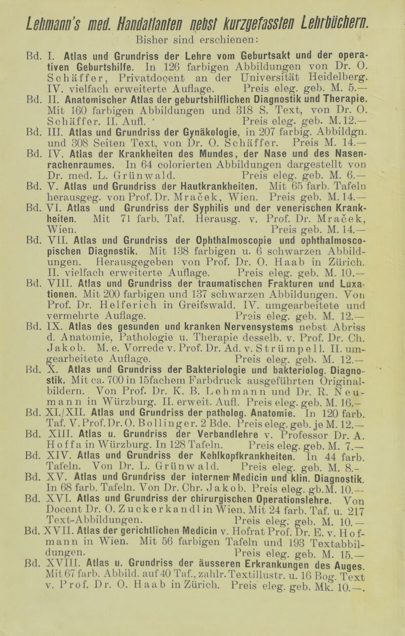 Leliinm’s mi. HaimaMBn nßbsl Kurzgefasslen LeMlicliern. Bisher sind erschienen: Bd. I. Atlas und Grundriss der Lehre vom Geburtsakt und der opera- tiven Geburtshilfe. In 126 farbigen Abbildungen vori Dr. 0. Schaffer, Privatdocent an der Universität Heidelberg. IV. vielfach erweiterte Auflage. Preis eleg. geh. M. 5._— Bd. II. Anatomischer Atlas der geburtshilflichen Diagnostik und Therapie. Mit 160 farbigen Abbildungen und 318 S. Text, von Dr. 0. Sehäffer. II. Aull. ' Preis eleg. geh. M.12.— Bd. III. Atlas und Grundriss der Gynäkologie, in 207 farbig. Abbildgn. und 308 Seiten Text, von Dr. 0. Schäffer. Preis M. 14.— Bd. IV. Atlas der Krankheiten des Mundes, der Nase und des Nasen- rachenraumes. In 64 colorierten Abbildungen dargestellt von Dr. med. L. Grünwald. Preis eleg. geb. M. 6.— Bd. V. Atlas und Grundriss der Hautkrankheiten. Mit 65 färb. Tafeln herausgeg. von Prof.Dr. Mracek, Wien. Preis geb. M. 14.— Bd. VI. Atlas und Grundriss der Syphilis und der venerischen Krank- heiten. Mit 71 färb. Taf. Herausg. v. Prof. Dr. Mracek, Wien. Preis geb. M. 14.— Bd. VII. Atlas und Grundriss der Ophthalmoscopie und ophthalmosco- pischen Diagnostik. Mit 138 farbigen n. 6 schwarzen Abbild- ungen. Herausgegeben von Prof. Dr. 0. Haab in Zürich. II. vielfach erweiterte Auflage. Preis eleg. geb. M. 10.— Bd. VIII. Atlas und Grundriss der traumatischen Frakturen und Luxa- tionen. Mit 200 farbigen und 137 schwarzen Abbildungen. Von Prof. Dr. Helfer ich in Greifswald. IV. umgearbeitete und vermehrte Auflage. Preis eleg. geb. M. 12.— Bd. IX. Atlas des gesunden und kranken Nervensystems nebst Abriss d. Anatomie, Pathologie u. Therapie desselb. v. Prof. Dr. Ch. Jakob. M. e. Vorrede V. Prof. Dr. Ad. V. Strümpell. II. um- gearbeitete Auflage. Preis eleg. geb. M. 12.— Bd. X. Atlas und Grundriss der Bakteriologie und bakteriolog. Diagno- stik. Mit ca. 700 in löfachem Farbdruck aUvSgeführten Original- bildern. Von Prof. Dr. K. B. Lehmann und Dr. R. Neu- mann in Würzburg. II. erweit. Aufl. Preis eleg. geb. M. 16.- Bd. XL/XIl. Atlas und Grundriss der patholog. Anatomie, ln 120 färb. Taf. V. Prof. Dr. 0. Bollinger. 2 Bde. Preis eleg. geb. je M. 12.— Bd. Xlll. Atlas u. Grundriss der Verbandlehre v. Professor Dr. A. H 0 f f a in Würzburg. In 128 Tafeln. Preis eleg. geb. M. 7.— Bd. XIV. Atlas und Grundriss der Kehlkopfkrankheiten, ln 44 färb. Tafeln. Von Dr. L. Grün wähl. Preis eleg. geb. M. 8.- Bd. XV. Atlas und Grundriss der internen-Medicin und klin. Diagnostik. In 68 färb. Tafeln. Von Dr. Ohr. Jakob. Preis eleg. gb.M. 10. Bd. XVI. Atlas und Grundriss der chirurgischen Operationslehre. Von Docent Dr. 0. Zuckerka ndl in Wien. Mit 24 färb. Taf. u. 217 Text-Abbildungen. Preis eleg. geb. M. 10.— Bd. XVII. Atlas der gerichtlichen Medicin v. Hofrat Prof. Dr. F. v. Hof- mann in Wien. Mit 56 farbigen Tafeln und 193 Textabbil- dungen. Preis eleg. geb. M. 15 — Bd. XVIII. Atlas u. Grundriss der äusseren Erkrankungen des Auges. Mit 67 färb. Abbild, auf 40 Taf., zahlr.Textillustr. u. 16 Boo-, Text V. Prof. Dr. 0. Haab in Zürich. Preis eleg. geh. Mle 10.—.