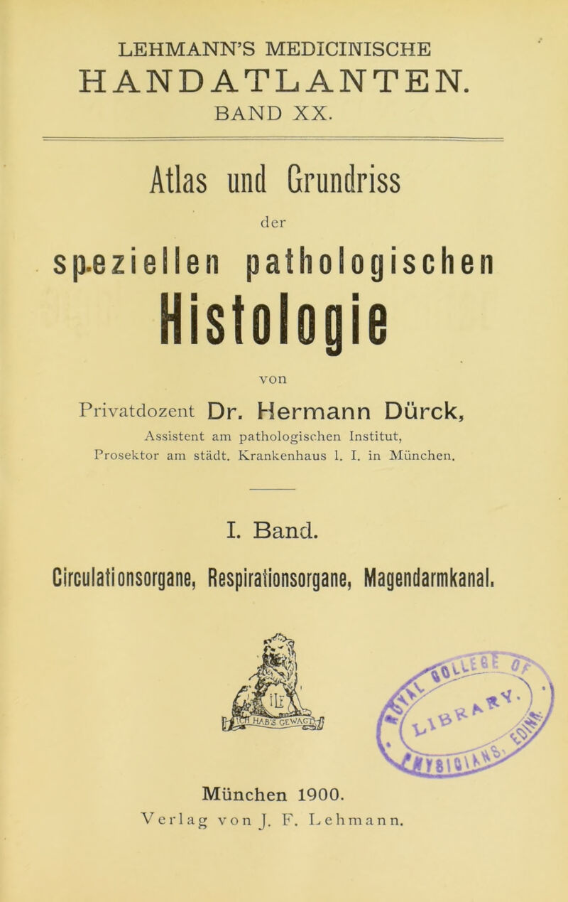 LEHMANN’S MEDICINISCHE HANDATLANTEN. BAND XX. Atlas und Grundriss der sp.ezielleii pathologischen Histologie von Privatdozent Dr. Hermann Dürck, Assistent am pathologischen Institut, Prosektor am städt. Krankenhaus 1. I. in München. I. Band. Circulationsorgane, Respirationsorgane, Magendarmkanal. München 1900. Verlag vonj. F. Lehmann, /<5>