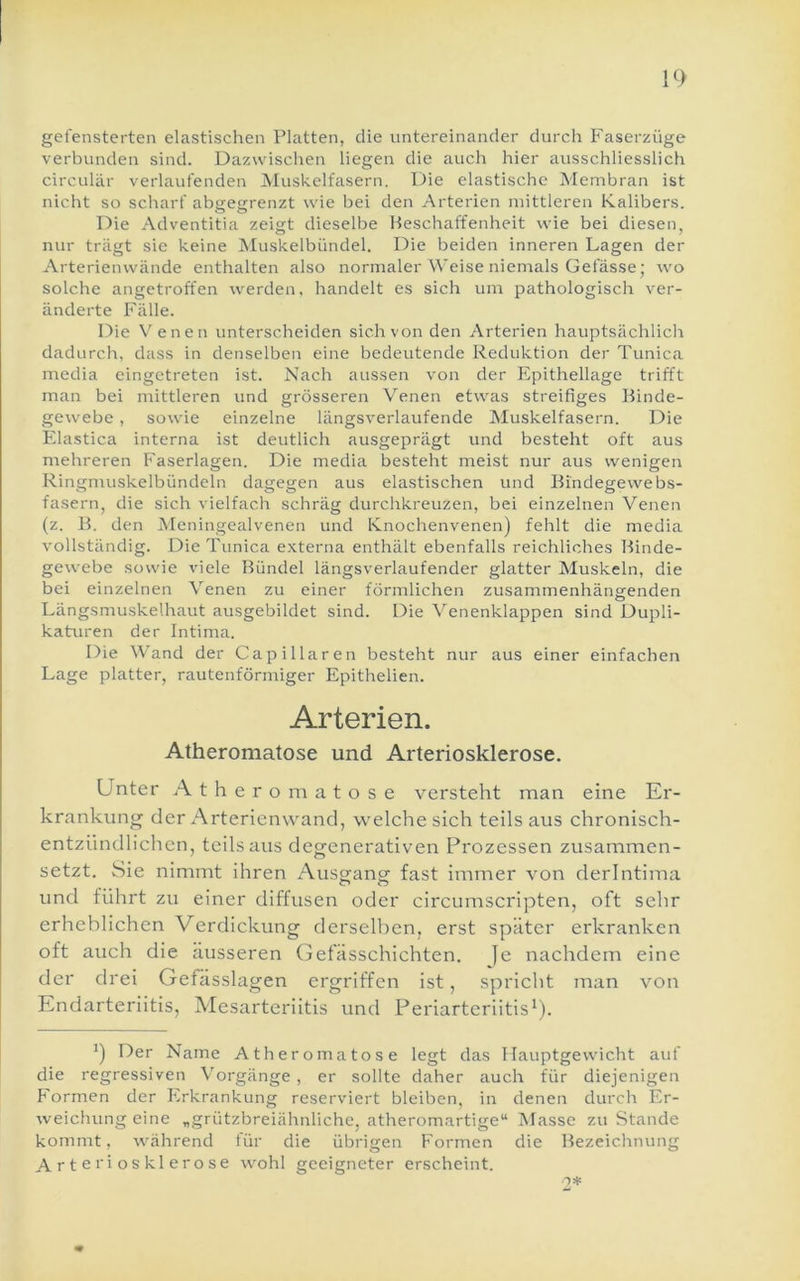 gefensterten elastischen Platten, die untereinander durch Faserzüge verbunden sind. Dazwischen liegen die auch hier ausschliesslich circular verlaufenden Muskelfasern. Die elastische Membran ist nicht so scharf abseerenzt wie bei den Arterien mittleren Kalibers. Die Adventitia zeigt dieselbe Beschaffenheit wie bei diesen, nur trägt sie keine Muskelbiindel. Die beiden inneren Lagen der Arterienwände enthalten also normaler Weise niemals Gefässe; wo solche angetroffen werden, handelt es sich um pathologisch ver- änderte Fälle. Die \'enen unterscheiden sich von den Arterien hauptsächlich dadurch, dass in denselben eine bedeutende Reduktion der Tunica media eingetreten ist. Nach aussen von der Epithellage trifft man bei mittleren und grösseren Venen etwas streifiges Binde- gewebe , sowie einzelne längsverlaufende Muskelfasern. Die Elastica interna ist deutlich ausgeprägt und besteht oft aus mehreren Faserlagen. Die media besteht meist nur aus wenigen Ringmuskelbündeln dagegen aus elastischen und Bindegewebs- fasern, die sich vielfach schräg durchkreuzen, bei einzelnen Venen (z. B. den Meningealvenen und Knochenvenen) fehlt die media vollständig. Die Tunica e.vterna enthält ebenfalls reichliches Binde- gewebe sowie viele Bündel längsverlaufender glatter Muskeln, die bei einzelnen Venen zu einer förmlichen zusammenhängenden Längsmuskelhaut ausgebildet sind. Die Venenklappen sind Dupli- katuren der Intima. Die Wand der Capillaren besteht nur aus einer einfachen Lage platter, rautenförmiger Epithelien. Arterien. Atheromatose und Arteriosklerose. Unter Atheromatose versteht man eine Er- krankung der Arterienwand, welche sich teils aus chronisch- entzündlichen, teils aus degenerativen Prozessen zusammen- setzt. Sie nimmt ihren Ausgang fast immer von derlntima und führt zu einer diffusen oder circumscripten, oft sehr erheblichen Verdickung derselben, erst später ei'kranken oft auch die äusseren Gefässchichten. Je nachdem eine der drei Gefässlagen ergriffen ist, spricht man von Endarteriitis, Mesarteriitis und Periarteriitis^). ^) Der Name Atheromatose legt das Hauptgewicht auf die regressiven Vorgänge, er sollte daher auch für diejenigen Formen der Erkrankung reserviert bleiben, in denen durch Er- weichung eine „grützbreiähnliche, atheromartige“ Masse zu Stande kommt, während für die übrigen Formen die Bezeichnung Arteriosklerose wohl geeigneter erscheint. 2*