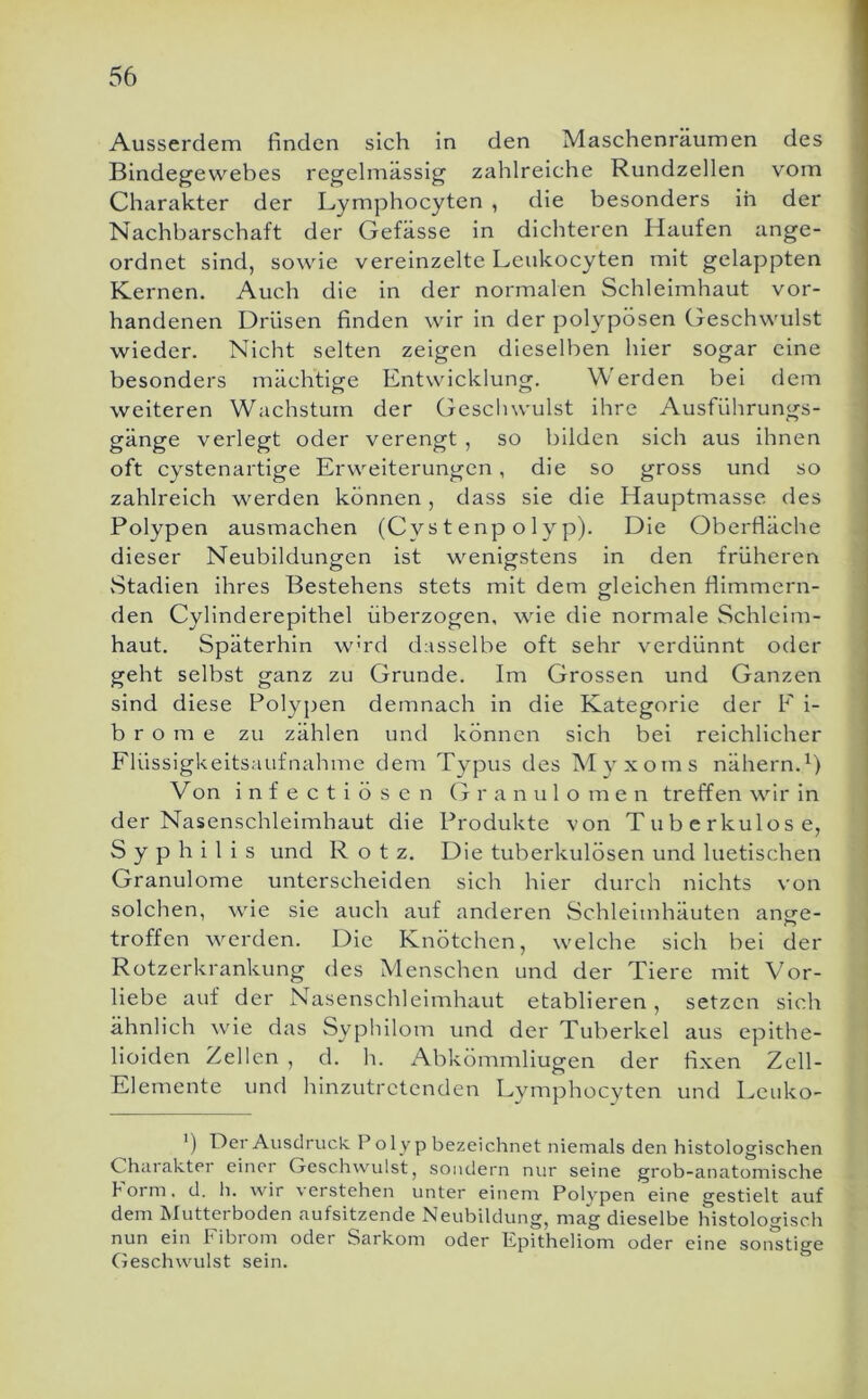 Ausserdem finden sich in den Maschenräumen des Bindegewebes regelmässig zahlreiche Rundzellen vom Charakter der Lymphocyten , die besonders ih der Nachbarschaft der Gefässe in dichteren Haufen ange- ordnet sind, sowie vereinzelte Leukocyten mit gelappten Kernen. Auch die in der normalen Schleimhaut vor- handenen Drüsen finden wir in der polypösen Geschwulst wieder. Nicht selten zeigen dieselben hier sogar eine besonders mächtige Entwicklung. Werden bei dem weiteren Wachstum der Geschwulst ihre Ausführungs- gänge verlegt oder verengt , so bilden sich aus ihnen oft cystenartige Erweiterungen, die so gross und so zahlreich werden können, dass sie die Hauptmasse des Polypen ausmachen (Cystenpolyp). Die Oberfläche dieser Neubildungen ist wenigstens in den früheren vStadien ihres Bestehens stets mit dem gleichen flimmern- den Cylinderepithel überzogen, wie die normale Schleim- haut. Späterhin w'rd dasselbe oft sehr verdünnt oder geht selbst ganz zu Grunde. Im Grossen und Ganzen sind diese Polypen demnach in die Kategorie der F i- b r o m e zu zählen und können sich bei reichlicher Flüssigkeitsaufnahme dem Typus des Alyxoms nähern.^) Von i n f e c t i ö s e n (t r a n u 1 o m e n treffen wir in der Nasenschleimhaut die Produkte von Tuberkulose, Syphilis und Rotz. Die tuberkulösen und luetischen Granulome unterscheiden sich hier durch nichts von solchen, wie sie auch auf anderen Schleimhäuten ange- troffen werden. Die Knötchen, welche sich bei der Rotzerkrankung des Menschen und der Tiere mit Vor- liebe auf der Nasenschleimhaut etablieren, setzen sich ähnlich wie das Syphilom und der Tuberkel aus epithe- lioiden Zellen , d. h. Abkömmliugen der fixen Zell- Elemente und hinzutretenden Lymphocyten und Leuko- ‘) Der Ausdruck. P olyp bezeichnet niemals den histologischen Charakter einer Geschwulst, sondern nur seine grob-anatomische Form, d. li. wir verstehen unter einem Polypen eine gestielt auf dem Mutterboden aufsitzende Neubildung, mag dieselbe histologisch nun ein l'ibiom oder Sarkom oder Epitheliom oder eine sonstige (jeschwulst sein.