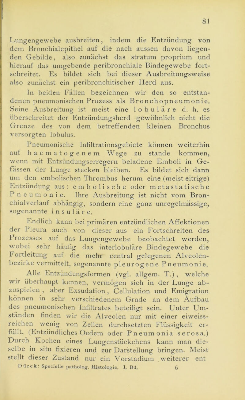 Lungengewebe ausbreiten, indem die Entzündung von I dem Bronchialepithel auf die nach aussen davon liegen- den Gebilde, also zunächst das straturn proprium und i hierauf das umgebende peribronchiale Bindegewebe fort- schreitet. Es bildet sich bei dieser Ausbreitungsweise also zunächst ein peribronchitischer Herd aus. ln beiden Fällen bezeichnen wir den so entstan- denen pneumonischen Prozess als Bronchopneumonie. Seine Ausbreitungr ist meist eine lobuläre d. h. es überschreitet der Entzündungsherd gewöhnlich nicht die Grenze des von dem betreffenden kleinen Bronchus versorgten lobulus. Pneumonische Infiltrationsgebiete können weiterhin auf h a ematogenem Wege zu stände kommen, wenn mit Entzündungserregern beladene Emboli in Ge- fässen der Lunge stecken bleiben. Es bildet sich dann um den embolischen Thrombus herum eine (meist eitrige) Entzündung aus: embolische oder metastatische Pneumonie. Ihre Ausbreitung: ist nicht vom Bron- chialverlauf abhängig, sondern eine ganz unregelmässige, sogenannte i n s u 1 ä r e. Endlich kann bei primären entzündlichen Affektionen der Pleura auch von dieser aus ein Fortschreiten des Prozesses auf das Lungengewebe beobachtet werden, wobei sehr häufig das interlobuläre Bindegewebe die rortleitung auf die mehr central gelegenen Alveolen- bezirke vermittelt, sogenannte pleurogene Pneumonie. Alle Entzündungsformen (vgl. allgem. T.) , welche wir überhaupt kennen, vermögen sich in der Lunge ab- zuspielen , aber Exsudation , Cellulation und Emigration können in sehr verschiedenem Grade an dem Aufbau des pneumonischen Infiltrates beteiligt sein. Unter Um- ständen finden wir die Alveolen nur mit einer eiweiss- reichen wenig von Zellen durchsetzten Flüssigkeit er- füllt. (Entzündliches Oedem oder Pneumonia serosa.) Durch Kochen eines Lungenstückchens kann man die- selbe in situ fixieren und zur Darstellung: bringen. Meist stellt dieser Zustand nur ein Vorstadium weiterer ent Dürck: Specielle patholog-, Histologie. 1. Bd. 6