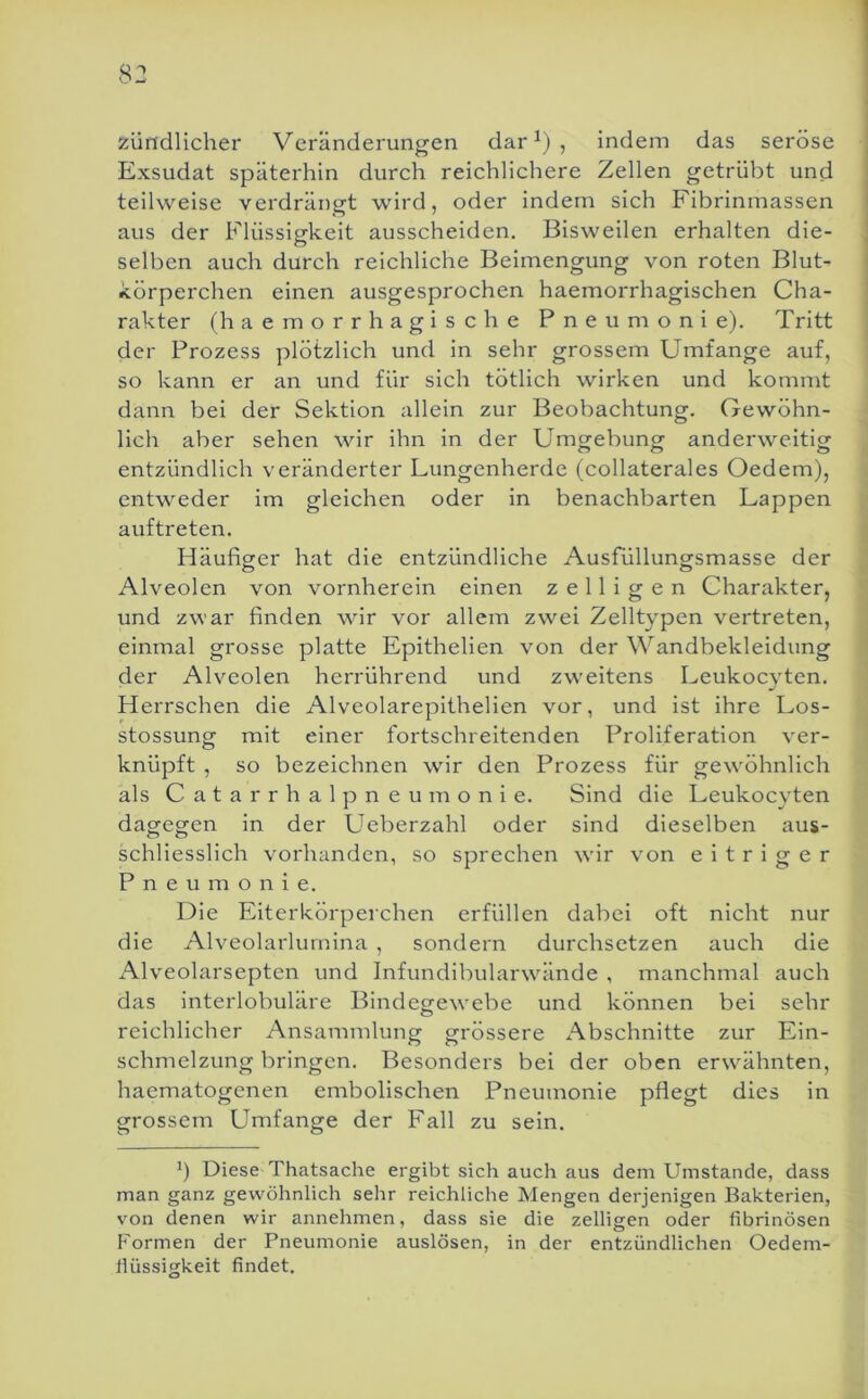 5:ündlicher Veränderungen dar ^) , indem das seröse Exsudat späterhin durch reichlichere Zellen getrübt und teilweise verdrängt wird, oder indem sich Fibrinmassen aus der Flüssigkeit ausscheiden. Bisweilen erhalten die- selben auch durch reichliche Beimengung von roten Blut- körperchen einen ausgesprochen haemorrhagischen Cha- rakter (h a e m o r r h a g i s c h e Pneumonie). Tritt der Prozess plötzlich und in sehr grossem Umfange auf, so kann er an und für sich tötlich wirken und kommt dann bei der Sektion allein zur Beobachtung. Gewöhn- lich aber sehen wir ihn in der Umtjebuncr anderweitig entzündlich veränderter Lungenherde (collaterales Oedem), entweder im gleichen oder in benachbarten Lappen < auftreten. | Häufiger hat die entzündliche Ausfüllungsmasse der : Alveolen von vornherein einen z e 11 i g e n Charakter, und zwar finden wir vor allem zwei Zelltypen vertreten, ■ einmal grosse platte Epithelien von der Wandbekleidung ’ der Alveolen herrührend und zweitens Leukocvten. ^ Herrschen die Alveolarepithelien vor, und ist ihre Los- stossung mit einer fortschreitenden Proliferation ver- knüpft , so bezeichnen wir den Prozess für gewöhnlich als Catarrhalpneumonie. Sind die Leukocvten dagegen in der Ueberzahl oder sind dieselben aus- schliesslich vorhanden, so sprechen wir von eitriger Pneumonie. Die Eiterkörperchen erfüllen dabei oft nicht nur die Alveolarlumina , sondern durchsetzen auch die x\lveolarsepten und Infundibularwdinde , manchmal auch das interlobuläre Bindegewebe und können bei sehr reichlicher Ansammlung grössere Abschnitte zur Ein- schmelzung bringen. Besonders bei der oben erwähnten, haematogenen embolischen Pneumonie pflegt dies in grossem Umfange der Fall zu sein. b Diese Thatsache ergibt sich auch aus dem Umstande, dass man ganz gewöhnlich sehr reichliche Mengen derjenigen Bakterien, vmn denen wir annehmen, dass sie die zelligen oder fibrinösen Formen der Pneumonie auslösen, in der entzündlichen Oedem- fiüssigkeit findet.