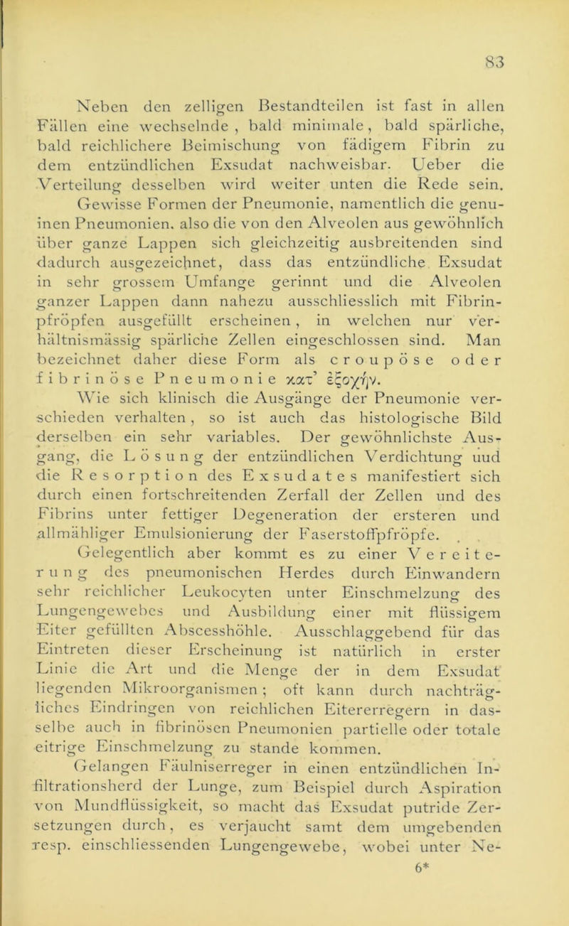 Neben den zelligen Bestandteilen ist fast in allen Fällen eine wechselnde, bald minimale, bald spärliche, bald reichlichere Beimischung von fädigem Fibrin zu dem entzündlichen Exsudat nachweisbar. Lieber die Verteilune desselben wird weiter unten die Rede sein. o Gewisse Formen der Pneumonie, namentlich die genu- inen Pneumonien, also die von den Alveolen aus gewöhnlich über ganze Lappen sich gleichzeitig ausbreitenden sind dadurch ausgezeichnet, dass das entzündliche Exsudat in sehr «rrossein Umfanofe grerinnt und die Alveolen ganzer Lappen dann nahezu ausschliesslich mit Fibrin- pfröpfen ausgefiillt erscheinen , in welchen nur ver- hältnismässig spärliciie Zellen eingeschlossen sind. Man bezeichnet daher diese Form als croupöse oder fibrinöse Pneumonie xax’ s^oyfjV. Wie sich klinisch die Ausgänge der Pneumonie ver- schieden verhalten, so ist auch das histologische Bild derselben ein sehr variables. Der gfewöhnlichste Aus- gang, die Lösung der entzündlichen Verdichtung uud die Resorption des Exsudates manifestiert sich durch einen fortschreitenden Zerfall der Zellen und des Fibrins unter fettiger Degeneration der ersteren und allmähliger Emulsionierung der Faserstoffpfröpfe. Gelegentlich aber kommt es zu einer Vereite- rung des pneumonischen Herdes durch Einwandern sehr reichlicher Leukoevten unter Einschmelzuno: des Lungengewebes und Ausbildung einer mit flüssigem Eiter gefüllten Abscesshöhle. Ausschlaggebend für das Eintreten dieser Erscheinung ist natürlich in erster Linic die Art und die Menge der in dem Exsudat liegenden Mikroorganismen; oft kann durch nachträg- liches Eindringen von reichlichen Eitererregern in das- selbe auch in fibrinösen Pneumonien partielle oder totale eitrige Einschmelzung zu stände kommen. Gelangen h äulniserreger in einen entzündlichen In- filtrationsherd der Lunge, zum Beispiel durch Aspiration von Mundflüssigkeit, so macht das Exsudat putride Zer- setzungen durch, es verjaucht samt dem umgebenden Tesp. einschliessenden Lungengewebe, wobei unter Ne- 6*