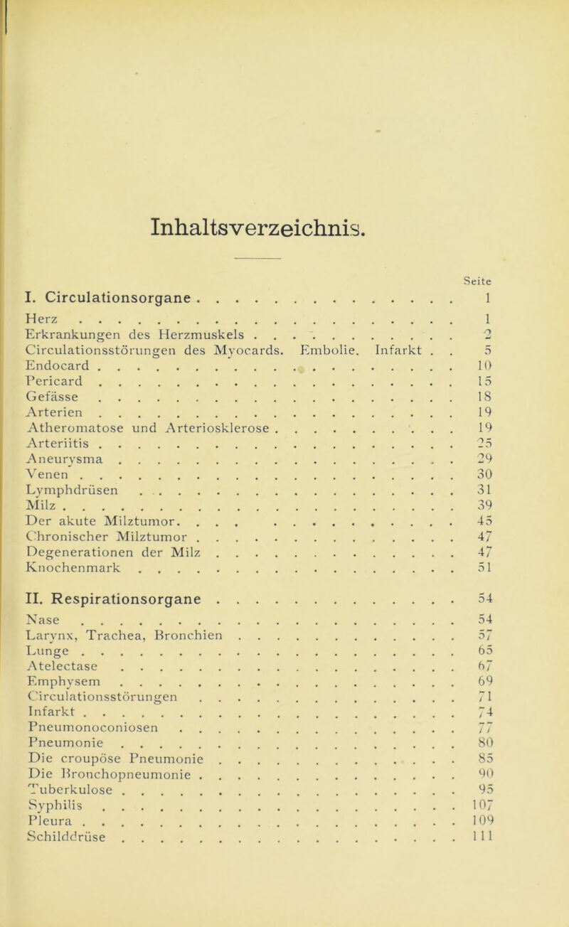 Inhaltsverzeichnis I. Circulationsorgane Herz Erkrankungen des Herzmuskels Circulationsstörungen des Myocards. Embolie. Infarkt . Endocard * Eericard Gefässe Arterien Atheromatose und Arteriosklerose Arteriitis Aneurysma Venen Lymphdrüsen Milz Der akute Milztumor. ... Cdironischer Milztumor Degenerationen der Milz Knochenmark Seite 1 1 2 5 10 15 18 19 19 29 30 31 39 45 47 47 51 II. Respirationsorgane 54 Nase 54 Larynx, Trachea, Bronchien 57 Lunge 65 Atelectase 67 Emphysem 69 Circulationsstörungen 71 Infarkt 74 Pneumonoconiosen 77 Pneumonie 80 Die croupöse Pneumonie 85 Die Bronchopneumonie 90 Tuberkulose 95 Syphilis 107 Pleura 109 Schilddrüse 111