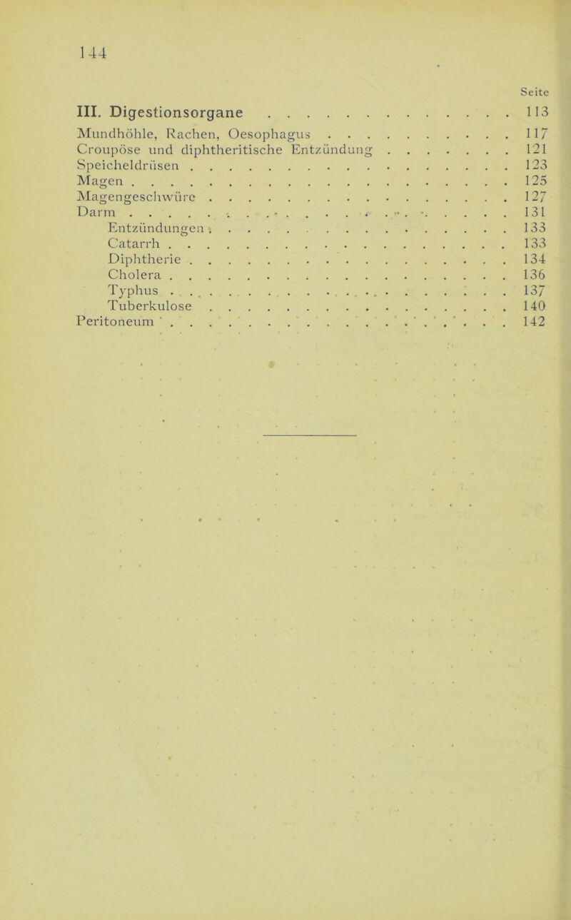 Seite III. Digestionsorgane 113 Mundhöhle, Rachen, Oesophagus 117 Croupöse und diphtheritische Entzündung 121 Speicheldrüsen 123 Magen 125 jMagengeschwüre 127 Darm 131 Entzündungen 133 Catarrh 133 Diphtherie 134 Cholera 136 Typhus . . _ . . . . . . . 137 Tuberkulose 140 Peritoneum * . . . . . 142