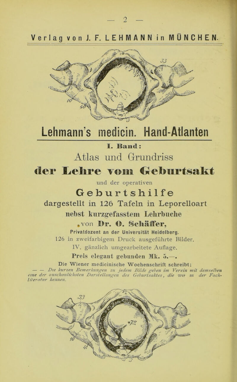 o Verlag von J. F. LEHMANN in MÜNCHEN. Lehmann’s medicin. Hand-Atlanten 1. Kaiul: Atlas und Grundriss der I^elire vom CrebiirtNalit und der operativen Geburtshilfe dargestellt in 126 Tafeln in Leporelloart nebst kiirz^efassteiii Lehrbuclie ,von l>r. ^chälfer, Privatdozent an der Universität Heidelberg. 126 in zweifarbigem Druck ausgeführte Bilder. IV. gänzlich umgearbeitete Auflage. Preis elegant gehumlen Mk. 5.—. Die Wiener medicinische Wochenschrift schreibt; — — Die kurzen Bein erkunden zu jedem Bilde ffel'cn im Verein mit demselben eine der anschaiiHchsien Darstelltins^cn des Gehurlsaktes, die vjit in der Fach- lUerniitr kennen. X.