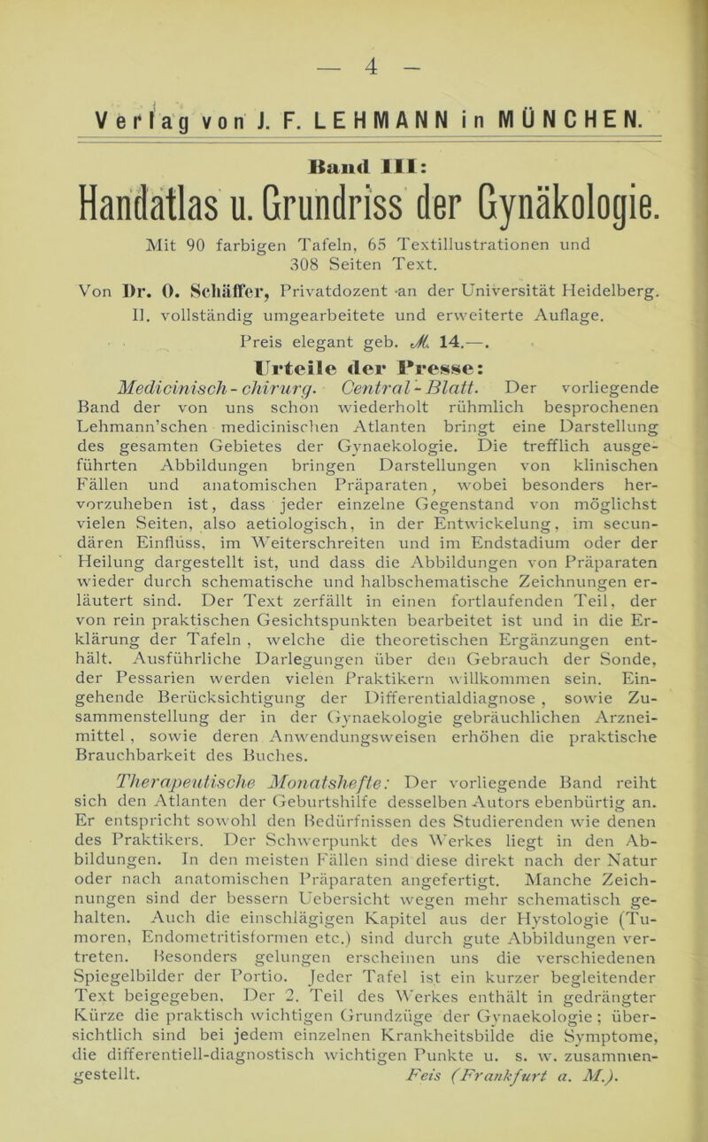 Verlag v o n J. F. LEHMANN i n MÜN CHEN. Baud 111: Handatlas u. Grundriss der Gynäkologie. Mit 90 farbigen Tafeln, 65 Textillustrationen und 308 Seiten Text. Von I)r. 0. Scliäifer, Privatdozent -an der Universität Heidelberg. II. vollständig umgearbeitete und erweiterte Auflage. Preis elegant geb. JL 14.—. Urteile der Uresse: Medioinisch- Chirurg. Central -Blatt. Der vorliegende Band der von uns schon wiederholt rühmlich besprochenen Lehmann’schen medicinischen Atlanten bringt eine Darstellung des gesamten Gebietes der Gynaekologie. Die trefflich ausge- führten Abbildungen bringen Darstellungen von klinischen Fällen und anatomischen Präparaten, wobei besonders her- vorzuheben ist, dass jeder einzelne Gegenstand von möglichst vielen Seiten, also aetiologisch, in der Entwickelung, im secun- dären Einflüss, im Weiterschreiten und im Endstadium oder der Heilung dargestellt ist, und dass die Abbildungen von Präparaten wieder durch schematische und halbschematische Zeichnungen er- läutert sind. Der Text zerfällt in einen fortlaufenden Teil, der von rein praktischen Gesichtspunkten bearbeitet ist und in die Er- klärung der Tafeln , welche die theoretischen Ergänzungen ent- hält. Ausführliche Darlegungen über den Gebrauch der Sonde, der Pessarien werden vielen Praktikern willkommen sein. Ein- gehende Berücksichtigung der Differentialdiagnose , sowie Zu- sammenstellung der in der Gynaekologie gebräuchlichen Arznei- mittel , sowie deren Anwendungsweisen erhöhen die praktische Brauchbarkeit des Buches. Therapeutische Monatshefte: Der vorliegende Band reiht sich den Atlanten der Geburtshilfe desselben Autors ebenbürtig an. Er entspricht sowohl den Bedürfnissen des Studierenden wie denen des Praktikers. Der Schwerpunkt des Werkes liegt in den Ab- bildungen. In den meisten Fällen sind diese direkt nach der Natur oder nach anatomischen Präparaten angefertigt. IManche Zeich- nungen sind der bessern Uebersicht wegen mehr schematisch ge- halten. Auch die einschlägigen Kapitel aus der Hystologie (Tu- moren, Endometritisformen etc.) sind durch gute Abbildungen ver- treten. Besonders gelungen erscheinen uns die verschiedenen Spiegelbilder der Portio. Jeder Tafel ist ein kurzer begleitender Text beigegeben. Der 2. Teil des Werkes enthält in gedrängter Kürze die praktisch wichtigen Grundzüge der Gynaekologie ; über- sichtlich sind bei jedem einzelnen Krankheitsbilde die Symptome, die differentiell-diagnostisch wichtigen Punkte u, s, w'. zusammen- gestellt. Peis (Frankfurt a. AI.).