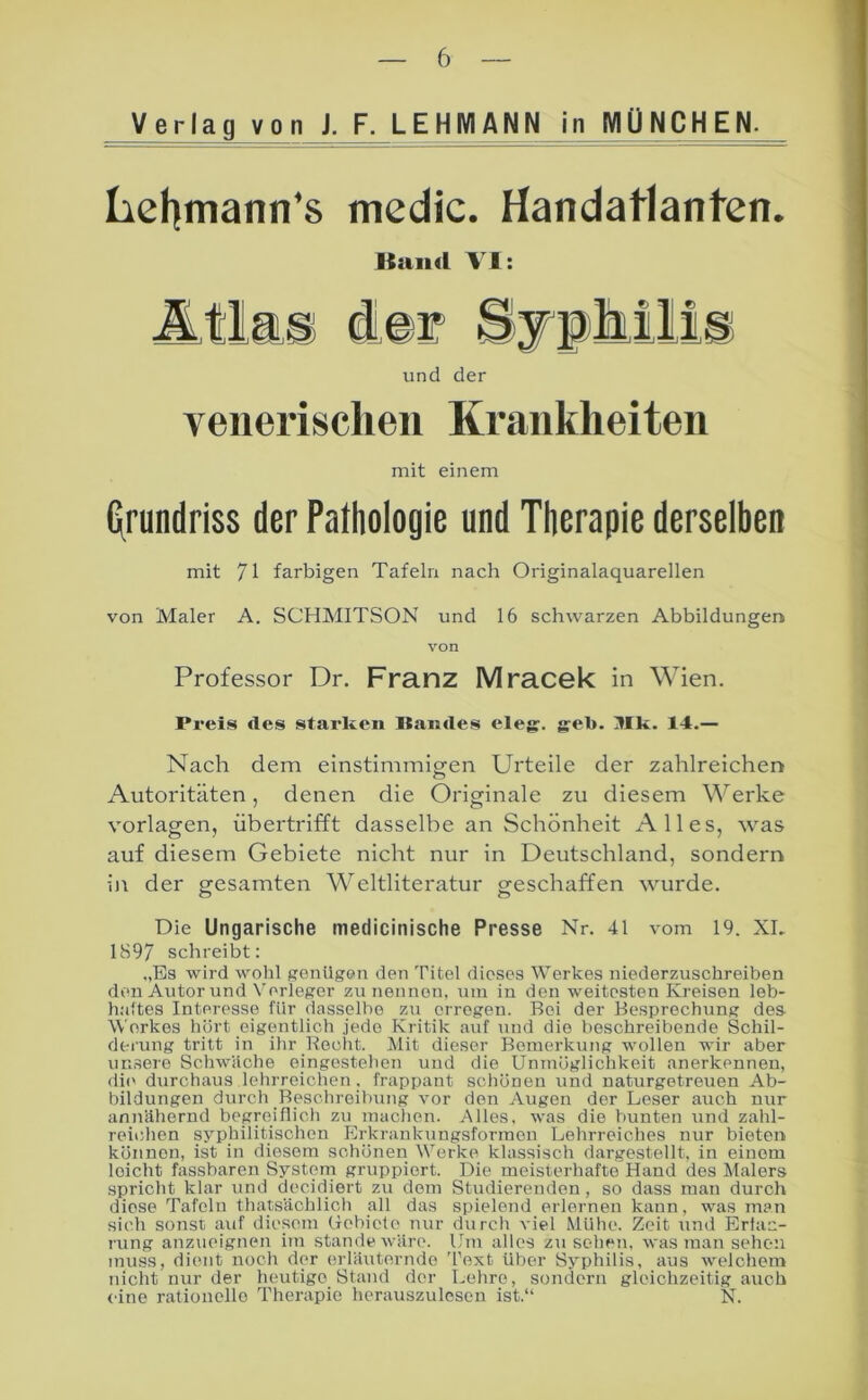 Verlag von J. F. LEHMANN in MÜNCHEN. Lel]mann'8 medic. Handatlanten* Kaiid VI: und der venerischen Krankheiten mit einem (\rundriss der Pathologie und Therapie derselben mit 71 farbigen Tafeln nach Originalaquarellen von Maler A. SCHMITSON und 16 schwarzen Abbildungen von Professor Dr. Franz Mracek in Wien. Preis des stai'ken Itaiides eleg. greb. llk. 14.— Nach dem einstimmigen Urteile der zahlreichen Autoritäten, denen die Originale zu diesem Werke Vorlagen, übertrifft dasselbe an Schönheit Alles, was auf diesem Gebiete nicht nur in Deutschland, sondern in der gesamten Weltliteratur geschaffen wurde. Die Ungarische medicinische Presse Nr. 41 vom 19. XL 1897 schreibt: „Es wird wohl genUgon den Titel dieses Werkes niederzuschreiben den Autorund N'erleger zu nennen, um in den weitesten Kreisen leb- h.'dtes Interesse für dasselbe zu erregen. Bei der Besprechung des Werkes hört eigentlich jede Kritik auf und die beschreibende Schil- derung tritt in ihr Becht. Mit dieser Bemerkung wollen wir aber unsere Schwäche eingestehen und die Unmöglichkeit anerkennen, di(> durchaus lehrreichen. frappant scliönen und naturgetreuen Ab- bildungen durch Beschreibung vor den Augen der Leser auch nur annähernd begreiflich zu machen. Alles, was die bunten und zahl- reichen syphilitischen Erkrankungsformen Lehrreiches nur bieten können, ist in diesem schönen Werke klassisch dargestellt, in einem leicht fassbaren Systeni gruppiert. Die meisterhafte Hand des Malers spricht klar und decidiort zu dem Studierenden , so dass man durch diese Tafeln thatsächlich all das spielend erlernen kann, was man sich sonst auf diesem (iebicte nur durch viel Mühe. Zeit und Erlac- i'ung anzueignen im stände wäre. Um alles Zusehen, was man sehen muss, dient noch der erläuternde 'l’ext über Syphilis, aus welchem nicht nur der heutige Stand der Lehre, sondern gleichzeitig auch <dne rationelle Therapie herauszulesen ist.“ N.