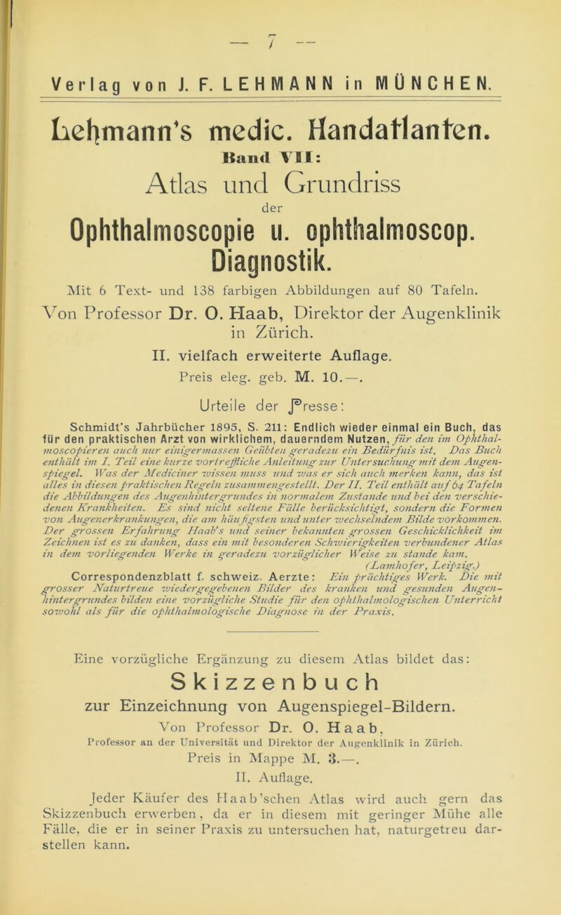 Lchmann's mcdic. Handatlanten. Band VII: Atlas und Grundriss der Ophthalmoscopie ii. oplithalmoscop. Diagnostik. iSIit 6 Text- und 138 farbigen Abbildungen auf 80 Tafeln. Von Professor Dr. O. Haab, Direktor der Augenklinik in Zürich. II. vielfach erweiterte Auflage. Preis eleg. geb. M. 10.—. Urteile der J^resse: Schmidt’s Jahrbücher 1895, S. 211: Endlicli wieder einmal ein Buch, das für den praktischen Arzt von wirklichem, dauerndem Nutzen,/«r rff« im Ophthal- moscopieroi auch nur einiffermasscji Geübten geradezu ein Bedürfnis ist. Das Buch enthält im I. Teil eine kurze vortreffliche Anleitunff zjir Untersuchung mit dem Augen- spiegel. Was der i\fcdiclner zvissen muss Jind zvas er sich auch merken kann, das ist alles in diesen praktischen Regeln zusamm engest eilt. Der II. Teil enthält auf 64 Tafeln die Ahhildungen des Augcnhlniergrundes in normalem Zustande und hei den verschie- denen Krankheiten. Es sind ziicht seltene Fülle berücksichtigt, sondern die Formen T071 Augenerkrankungen, die am hüußgsten und unter zucchselndem Bilde Vorkommen. Der grossen Erfahrung Ilaab’s und seiner bekannten grossen Geschicklichkeit im Zeichnen ist es zu danken, dass ein mit besonderen Schwierigkeiten verbundener Atlas in dein vorliegendeji Werke in geradezu vorzüglicher Weise zu stände kain. (Fatnhofer, Leipzig.) Correspondenzblatt f. Schweiz. Aerzte: Ein p^rächtiges Wei-k. Die mit grosser Naturtreue zviedergegehenen Bilder des kranken Jind gesunden Augen- hintergrundes bilden eine vorzügliche Studie für den ophthalmologischen Unterricht sozvokl als für die ophthalmoiogische Diagnose in der Pra.xis. Eine vorzügliche Ergänzung zu diesem Atlas bildet das: Skizzenbuch zur Einzeichnung von Augenspiegel-Bildern. Von Professor Dr. O. Haab, Professor an der Universit.ät und Direktor der Aufi-enklinik in Zürich. Preis in Mappe AI. IJ. —. II. Auflage. Jeder Käufer des Maab’schen Atlas wird auch gern das Skizzenbuch erwerben, da er in diesem mit geringer Alühe alle F'älle, die er in seiner Praxis zu untersuchen hat, naturgetreu dar- stellen kann.