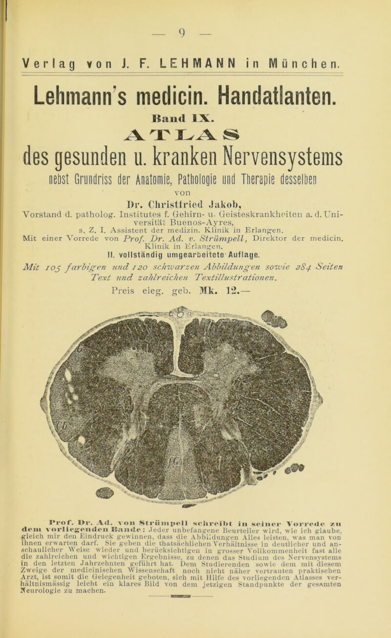 Lehmann's medicin. Handatlanten. I*r«r. I»r. A«l. von Ml rüiiipolI Hcliroibl in soinor VoriMMio zn <lom v<*i‘II<‘Kon«l«*n It.-iiuio: .leder iinbi'fiinffcno IJeurteiler wird, wie ich plaube, gleich mir den Kindnick g'ewinnen, dass die Al)bi!dimf^en Alles leisten, w.is man von ihnen erwarten darf. Sie jreben die thatsächliehen Verhältnisse in deuilieher und an- schaulicher Weise wieder und bcrücksichtifren in grosser Vollkommenheit fast alle die zahlreichen und wichtigen Krgebnissc, zu denen das Studium des Xcrvensvstems in den letzten Jahrzehnten geführt hat. Uem Studierenden sowie dem mit diesem Zweige der medicinischen AVissensehaft noch nicht näher vertrauten praktischen Arzt, ist somit die Uelegenheit geboten, sich mit Hilfe des vorliegenden .Atlasses ver- hältnismässig leicht ein klares liild von dem jetzigen Standpunkte der gesamten Xeurologie zu machen. Kand IX. ^ T s des gesunden u. kranken Nervensystems neöst Gründriss der Anatomie, Patholoyie yod Tlierapie desselöeii von I)r. Cliristlriotl .Jakob, Vorstand d. patholog. Institutes f. Gehirn- u. Goisteskranklieiten a.d. Uni- versität Buenos-Ayres, s. Z. I. Assistent der medizin. Klinik in Erlangen. Mit einer A'orrede von Prof. Dr. Ad. v. Strümpell, Direktor der medicin. Klinik in Erlangen. II. vollständig umgearbeitete Auflage. Alit lOj farbigen und 120 schwarzen Abbildungen souue 284 Seiten Text und zahlreichen Textilhistrationen. Preis eleg. geh. >fk. 12.—