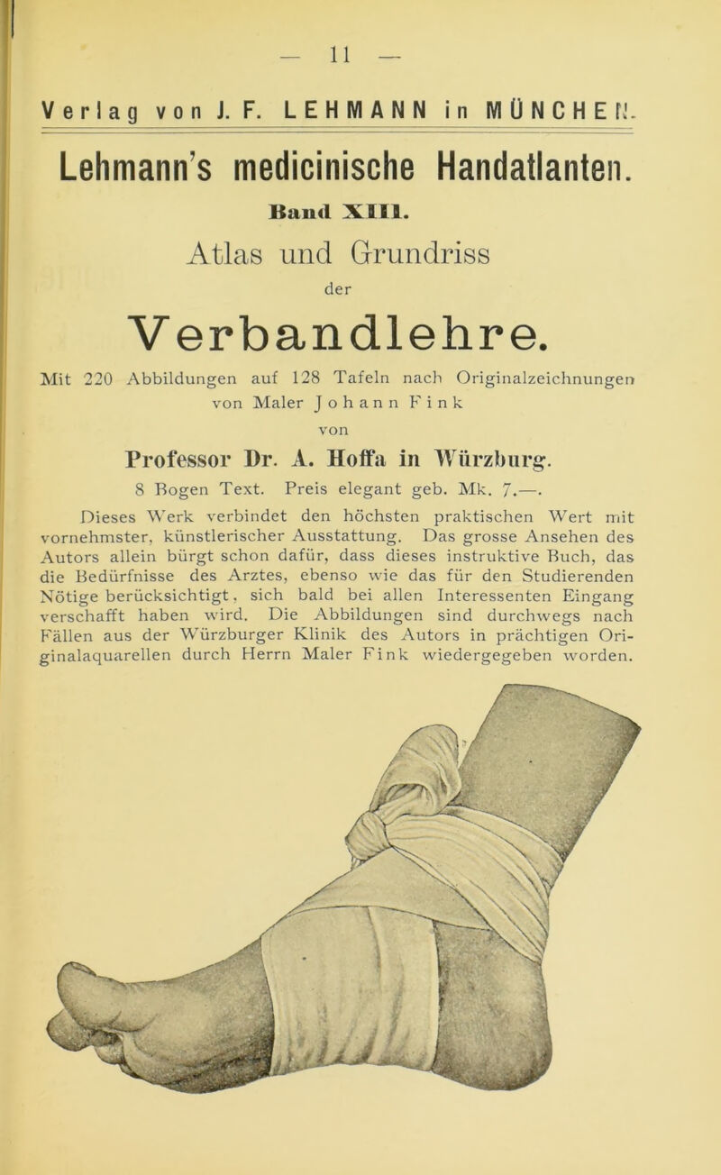 ! Verlag von J. F. LEHMANN in MÜNCHEH. } — - - ■■ ■ — Lehmann’s medicinische Handatlanten. Baud XI11. Atlas und Grundriss der Verbandlehre. Mit 220 Abbildungen auf 128 Tafeln nach Originalzeichnungen von Maler Johann Fink von Professor Dr. A. Hoffa in Würzburg. 8 Bogen Text. Preis elegant geb. Mk. 7.—• Dieses Werk verbindet den höchsten praktischen Wert mit vornehmster, künstlerischer Ausstattung. Das grosse Ansehen des Autors allein bürgt schon dafür, dass dieses instruktive Buch, das die Bedürfnisse des Arztes, ebenso wie das für den Studierenden Nötige berücksichtigt, sich bald bei allen Interessenten Eingang verschafft haben wird. Die Abbildungen sind durchwegs nach Fällen aus der Würzburger Klinik des Autors in prächtigen Ori- ginalaquarellen durch Herrn Maler Fink wiedergegeben worden.