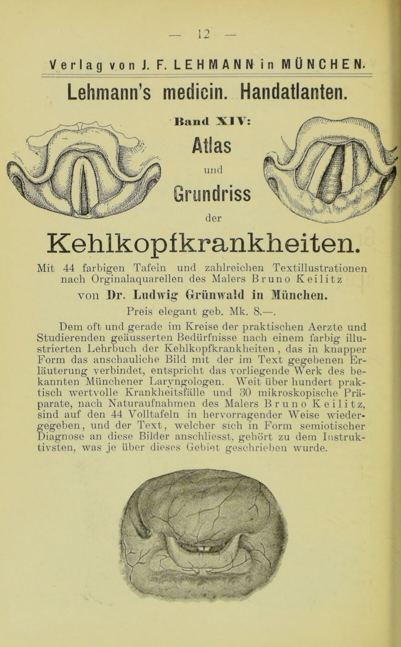 Verlag von J. F. LEHMANN in MÜNCHEN. Lehmann’s medicin. Handatlanten. ■ Kaiid XIV: Atlas und Grundriss der Kehlkopfkrankheiten. Mit 44 farbigen Tafeln und zahlreiclien Textillustrationen nach Orginalaquarellen des Malers Bruno Keilitz von l)r. Ludwig Orüuwald in München. Preis elegant geb. Mk. 8.—. Dem oft und gerade im Kreise der praktischen Aerzte und Studierenden geäusserten Bedürfnisse nach einem farbig illu- strierten Lehrbuch der Kehlkopfkrankheiten , das in knapper Form das anschauliche Bild mit der im Text gegebenen Er- läuterung verbindet, entspricht das vorliegende Werk des be- kannten Münchener Laryngologen. Weit über hundert prak- tisch wertvolle Krankheitsfälle und 30 mikroskopische Prä- parate, nach Naturaufnahmen des Malers Bruno Keilitz, sind auf den 44 Volltafeln in hervorragender Weise wieder- gegeben, und der Text, welcher sich in Form semiotischer Diagnose an diese Bilder anschliesst, gehört zu dem Instruk- tivsten, was je über dieses Gebiet gesclirielien wurde.