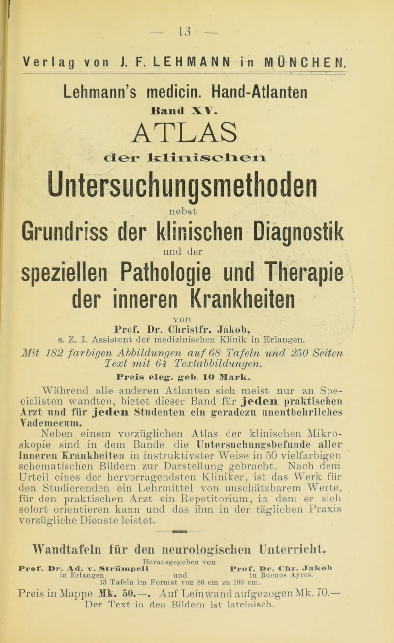 Verlag von J. F. LEHMANN in MÜNCHEN. Lehmann’s medicin. Hand-Atlanten Baud XV. ATLAS der* lizlirxisjolxeia Untersuchungsmethoden nebst Grundriss der klinischen Diagnostik und der speziellen Pathologie und Therapie der inneren Krankheiten von Prof. ])r. diristfr. Jakob, s. Z. I. Assistent der medizinischen Klinik in Erlangen. Mit 182 farbigen Abbildungen auf 68 Tafeln tmd 2o0 Seiten Text 7nit 64 Textabbildungen. Preis elejj. g:eb. lO Mark. Während alle anderen Atlanten sich meist nur an Spe- cialisten wandten, bietet dieser Band für Jeden praktisclieii Arzt und für Jeden Studenten ein geradezu nnentlielirlielies Vadeineenin. Neben einem vorzüglichen Atlas der klinischen Mikro- skopie sind in dem Bande die Untersnclinngsliefnnde aller inneren Kranklieiten in instruktivster M^eise in 5Ö vielfarbigen schematischen Bildern zur Darstellung gebracht. Nach dem Urteil eines der hervorragendsten Kliniker, ist das Werk für den Studierenden ein Lehrmittel von unschätzbarem 'Werte, für den praktischen Arzt ein Rejietitorium, in dem er sich sofort orientieren kann und das ihm in der täglichen Praxi.s vorzügliche Dienste leistet. IVamltjifVIn für den nenrolo^isclien Unterricht. IlerausgcifebeD von Prof. I>i‘. A<I. V. Mtriiiiiprll l'rof. I>r. .laUob in Erlangen und in Uuenos Ayres. 13 Tafeln im Format von 80 cm zu 100 cm. Preis in Mappe 3Ik. 50.—. Auf Leinwand aufgezogen Mk. 70.— Der Text in den Bildern ist lateinisch.