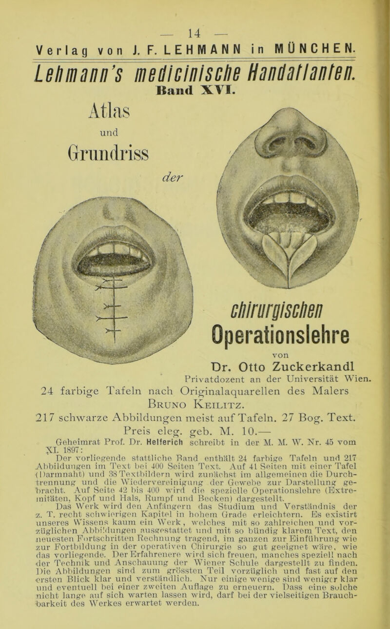 Verlag von J. F. LEHMANN in MÜNCHEN. Lelimanii’s meillGlnlscliB HanMIanteii. Kiuid XVI. und Grundriss de?' clilrurpciien Operationslehre von Dr. Otto Zuckerkandl Privatdozent an der Universität Wien. 24 farbige Tafeln nach Originalaquarellen des Malers Bruno Keilitz. 217 schwarze x\bbildungen meist auf Tafeln, 27 Bog. Text. Preis eleg. geb. M. 10.— Geheimrat Prof. Dr. Helferich schreibt in der M. M. W. Nr. 45 vom 1897: Der vorliegende stattliche Band enthält 24 farbige Tafeln und 217 Abbildungen im Text bei 40Ü Seiten Text. Auf 41 Seiten mit einer Tafel (Darmnaht) und 38Textbildern wird zunächst im allgemeinen die Durch- trennung und die Wiedervereinigung der Gcuvehe zur Darstellung ge- bracht. Auf Seite 42 bis 400 wird die spezielle Operationslehre (Extre- mitäten, Kopf und Hals, Rumpf und Becken) dargestellt. Das Werk wird den Anfängern das Studium utid Verständnis der z. T. recht sciiwierigcm Kapitel in hohem Grade erleichtern. Es exislirt unseres Wissens kaum ein Werk, welches mit so zalilreichen und vor- züglichen Abbildungen nxisgestattet und mit so bündig klarem Text, den neuesten Fortschritten Rechnung tragend, im ganzen zur Einführung wie zur Fortbildung in der operativen (piiirurgie so gut geeignet wäre, wie das vorliegende. Der Erfahrenere wird sich freuen, manches speziell nach der Tc'chnik und Anschauung der Wiener Schule dargestellt zu finden. Die Abbildungen sind zum grössten Teil vorzüglich und fast auf den ■ersten Blick klar und verständlich. Niir einige wenige sind weniger klar und eventuell bei einer zweiten Auflage zu erneuern. Dass eine solche nicht lange auf sich warten lassen wird, darf bei der vielseitigen Brauch- barkeit des Werkes erwartet werden.