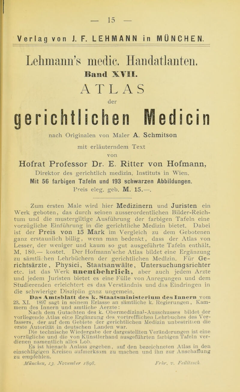 Verlag von J. F. LEHMANN in MÜNCHEN. Lelimaiiii’s medic. Hmidatlaiiteii. gerichtlichen Medicin Hofrat Professor Dr. E. Ritter von Hofmann, Direktor des gerichtlich medizin. Instituts in Wien. Mit 56 farbigen Tafeln und 193 schwarzen Abbildungen. F'-eis eleg. geh. M. 15.—. Zum ersten Male wird hier Medizinern und Juristen ein Werk geboten, das durch seinen ausserordentlichen Bilder-Reich- tum und die mustergiltige Ausführung der farbigen Tafeln eine vorzügliche Einführung in die gerichtliche Medizin bietet. Dabei ist der Preis von 15 Mark im Vergleich zu dem Gebotenen ganz erstaunlich billig, wenn man bedenkt, dass der Atlas von Lesser, der weniger und kaum so gut ausgeführte Tafeln enthält, M. 180.— kostet. Der Hofmann’sche Atlas bildet eine Ergänzung zu sämtli hen Lehrbüchern der gerichtlichen Medizin. Für Ge- richtsärzte, Physici, Staatsanwälte, Untersuchungsrichter etc. ist das Werk lEnOlltbohB'lic*!!!, aber auch jedem Arzte und jedem Juristen bietet es eine Fülle von Anregungen und dem Studierenden erleichtert es das Verständnis und das Eindringen in die schwierige Disziplin ganz ungemein. I>as Aiiit.'strisitt des k. Stasitsniiiiisteriiiiii des Innern vom 23. XI. 1897 sagt in seinem Erlasse an sämtliche k. Regierungen, Kam- mern des Innern und amtliche Aerzte: Nach dem Gutachten des k. Obermedizitial-Ausschussos bildet der vorliegende Atlas eine Ergänzung des vortrefflichen Lehrbuches dos Ver- fassers, der auf dem Gebiete der gerichtlichen Medizin unbestritieu die erste Autorität in deutschen Landen war. Die teclinische Wiedergabe der dargestcllten Veränderungen ist eine vorzügliche und die von Künstlerhand ausgeführten farbigen Tafeln ver- dienen namentlich alles Loh. Es ist hienach Anlass gegeben, auf den bezeichneten Atlas in den einschlägigen Kreisen aufmerksam zu maclion und ihn zur Anschaffung zu empfehlen. München, /j. Noveml er r8gS. Band XVSl. der nach Originalen von Maler A. SchmitSOn mit erläuterndem Text von Frhr. V. Feilitzsch