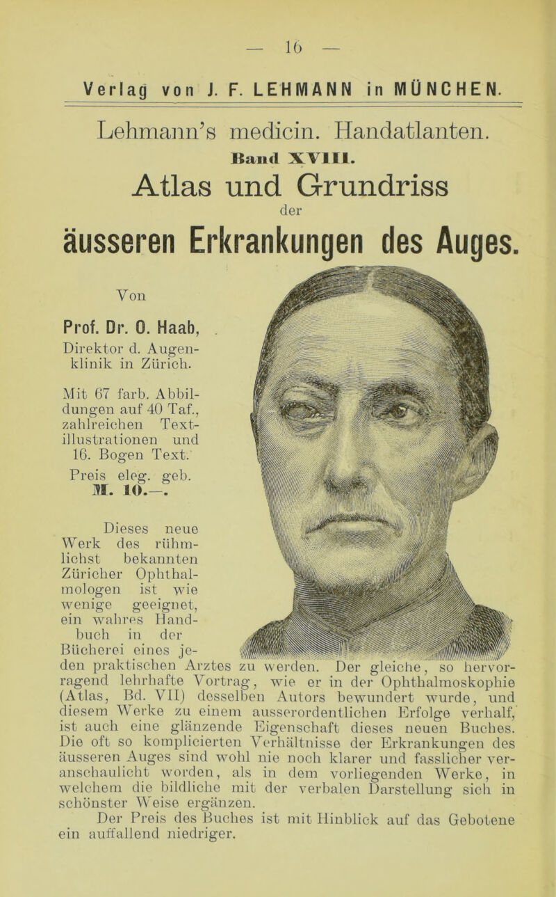 Verlag von J. F. LEHMANN in MÜNCHEN. Lehmann’8 medicin. Handatlanten. Kaiul X\ 111. Atlas und Grundriss der äusseren Erkrankungen des Auges. Von Prof. Dr. 0. Haab, Direktor d. Augen- klinik in Zürich. Mit 67 färb. Abbil- dungen auf 40 Taf., zahlreichen Text- illustrationen und IG. Bogen Text. Preis eleg. geh. n. 10.-. Dieses neue Werk des rühin- lichst bekannten Züricher Ophthal- mologen ist wie wenige geeignet, ein wahres Iland- buch in der Bücherei eines je- den praktischen Arztes zu werden. Der gleiche, so ragend lehrhafte Vortrag, wie er in der Ophthahnoskophie (Atlas, Bd. VII) desselben Autors bewundert wurde, und diesem Werke zu einem ausserordentlichen Erfolge verhalf, ist auch eine glänzende Eigensehaft dieses neuen Buches. Die oft so komplicierten Verhältnisse der Erkrankungen des äusseren Auges sind wohl nie noeh klarer und fasslicher ver- anschaulicht worden, als in dem vorliegenden Werke, in welchem die bildliche mit der verbalen Darstellung sich in schönster Weise ergänzen. Der Preis des Buches ist mit Hinblick auf das Gebotene ein auffallend niedriger.