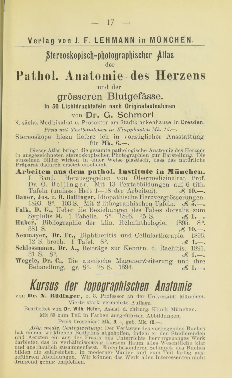 Verlag von J. F. LEHMANN in MÜNCHEli jStereo8kopiscl]-pl]otograpl]i8cl]er -^tla8 der Patliol. Anatomie des Herzens und der grösseren Blutgefässe. ln 50 Lichtdrucktafeln nach Originalaufnahmen von Dr. G. Schmorl K. sächs. Medizinalrat u. Prosektor am Stadtkrankenhause in Dresden. Preis mit Texthändchen in Klappkasten Mk. 15.—. Stereoskope hiezu liefere ich in vorzüglicher Ansstattung für Mk. ({.—. Dieser Atlas bringt die gesamte pathologische Anatomie des Herzens in ausgezeichneten stereoskopischen Photographien zur Darstellung. Die einzelnen Bilder wirken in einer Weise plastisch, dass das uatürliclic Prtlparat dadurch ersetzt erscheint. Arbeiten ans dem pathol. Institnte in München. I. Band. Herausgegeben von Obermedizinalrat Pi’of. Dr. 0. Bo Hing er. Mit 13 Textabbildungen auf 6 tith. Tafeln (umfasst Heft 1—18 der Arbeiten). JL 10.—. Bauer, Jos. u. 0. Bollinger, Idiopathische Herzvergrösserungen. 1893. 8®. 103 S. Mit 2 lithographischen Tafeln. JL 5.—. Falk, 1). Gr., lieber die Beziehungen des Tabes dorsalis zum Syphilis M. 1 Tabelle. 8®. 1896. 45 S. JL 1.—. Huber, Bibliographie der kliu. Helminthologie. 1895. 8®. 381 S. _ JL 10.—. Neuiiiayer, I)r. Fr., Diphtheritis und Cellulartherapie. 1896. 12 S. broch. 1 Tafel. 8®. JL 1.—. Schlossuuiiiii, Dr. A., Beiträge zur Kenntn. d. Rachitis. 1891. 31 S. 8®. JL 1.-. Wegele, Dr. C., Die atonische MagenerWeiterung und ihre Behandlung, gi’. 8®. 28 S. 1894. JL 1.—. Kmm Her fopographlsclien Momie von I>r. X. Rüdinsor, o. ö. Professor an der Universitilt München. Vierte stark vermehrte Auflage. Bearbeitet von Dr. Wilh. Höfer, Assist, d. Chirurg. Klinik München. Mit 80 zum Teil in Farben ausgeführten Abbildungen, Preis broschiert Mk. 9.—, geb. Alk. 10.—. AUg. mediz. Centralzeitung: Der Verfasser des vorliegenden Buches hat einem wiiklichen Bedürfni.s abgeholfen, indem er den Studierenden und Aerzten ein aus der Praxis dos Unterrichts hervorgerfangos Werk darbietec, das in verhältnismässig kurzem Raum alles Wesentliche klar und anschaulich zusammonfasst. Einen besonderen Schmuck dos Buches bilden die zahlreichen, in moderner Manier und zum Teil farbig aus- geführten Abbildungen. Wir können das Werk allen Intoressentou nicht dringend genug empfehlen.