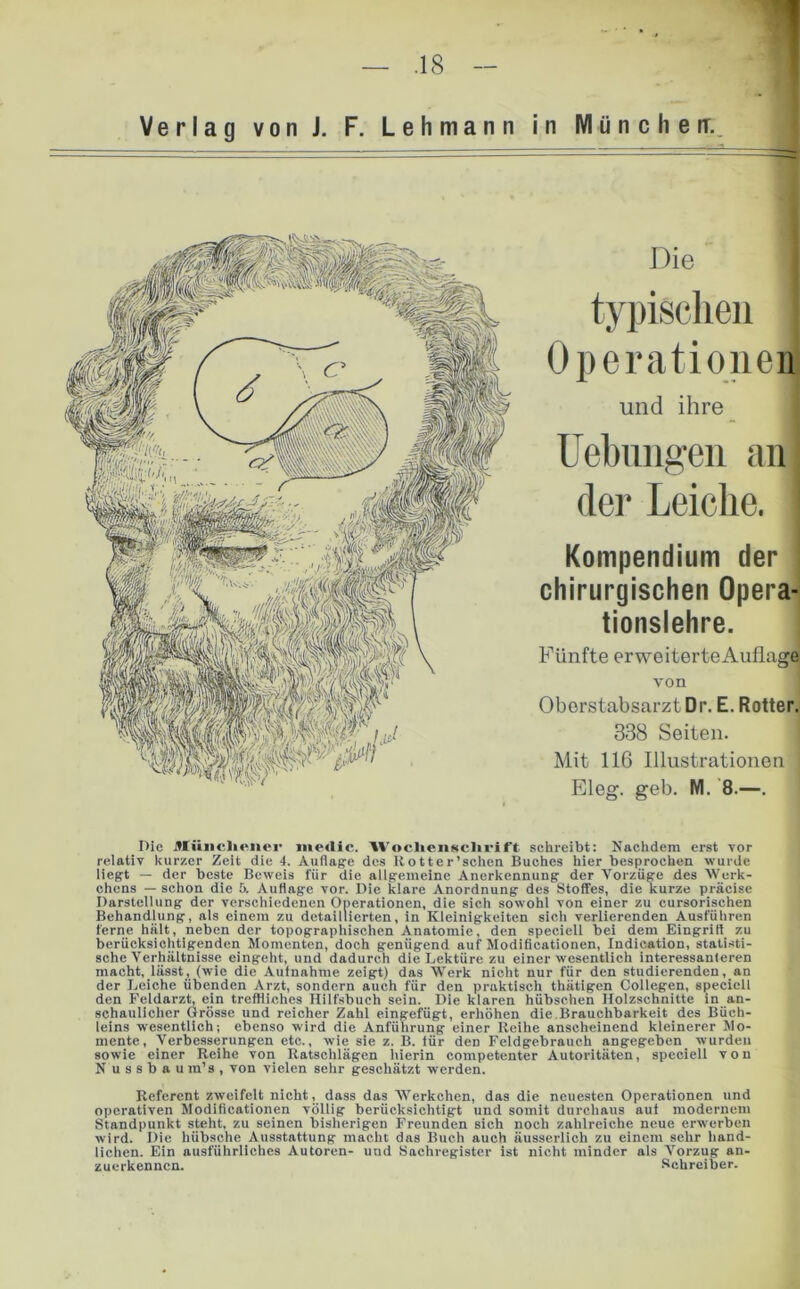 Verlag von J. F, Lehmann in München Die I typischen 1 Operationen] und ihre TJebnngen an der Leiche. Kompendium der chirurgischen Opera tionslehre. I Fünfte er weiterte Auflage von Oberstabsarzt Dr. E. RotterJ 338 Seiten. ' Mit 116 Illustrationen Eleg. geb. M. 8.—. Die Müiiclienoi- iiiedic. AVoclieiiMclirirt schreibt: Nachdem erst vor relativ kurzer Zeit die 4. Auflage des Rotter’schen Buches hier besprochen wurde lieg-t — der beste Beweis für die allgemeine Anerkennung der Vorzüge des AVerk- chens — schon die 5. Auflage vor. Die klare Anordnung des Stoffes, die kurze präcise Darstellung der verschiedenen Operationen, die sich sowohl von einer zu cursorischen Behandlung, als einem zu detaillierten, in Kleinigkeiten sich verlierenden Ausfuhren ferne hält, neben der topographischen Anatomie, den speciell bei dem Eingrifl zu berücksichtigenden Momenten, doch genügend auf Modificationen, Indication, statisti- sche Verhältnisse eingeht, und dadurch die Lektüre zu einer wesentlich interessanteren macht, lässt, (wie die Aufnahme zeigt) das AVerk nicht nur für den studierenden, an der Leiche übenden Arzt, sondern auch für den praktisch thätigen Collegen, speciell den Feldarzt, ein treffliches Hilfsbuch sein. Die klaren hübschen Holzschnitte in an- schaulicher Grösse und reicher Zahl eingefügt, erhöhen die.Brauchbarkeit des Büch- leins wesentlich; ebenso wird die Anführung einer Reihe anscheinend kleinerer Mo- mente, Verbesserungen etc., wie sie z. B. für den Feldgebrauch angegeben wurden sowie einer Reihe von Ratschlägen liierin competenter Autoritäten, speciell von N ussbaum’s, von vielen sehr geschätzt werden. Referent zweifelt nicht, dass das AA’^erkchen, das die neuesten Operationen und operativen Modificationen völlig berücksichtigt und somit durchaus auf modernem Standpunkt steht, zu seinen bisherigen Freunden sich noch zahlreiche neue erwerben wird. Die hübsche Ausstattung macht das Buch auch äusserlich zu einem sehr hand- lichen. Ein ausführliches Autoren- und Sachregister ist nicht minder als A”^orzug an- zuerkennen. Schreiber.