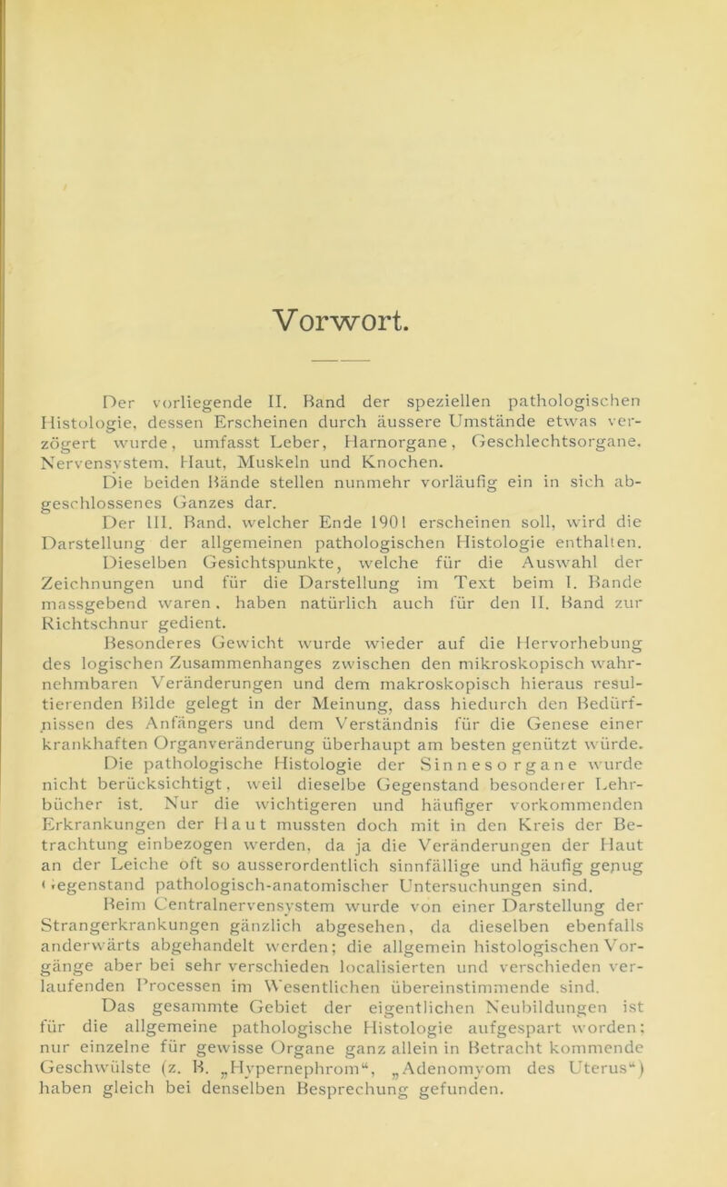 Vorwort. Der vorliegende II. Rand der speziellen pathologischen Histologie, dessen Erscheinen durch äussere Umstände etwas ver- zögert wurde, umfasst Leber, Harnorgane, Geschlechtsorgane. Nervensvstem, Haut, Muskeln und Knochen. Die beiden Hände stellen nunmehr vorläufig ein in sich ab- geschlossenes Ganzes dar. Der 111. Rand, welcher Ende 1901 erscheinen soll, wird die Darstellung der allgemeinen pathologischen Histologie enthalten. Dieselben Gesichtspunkte, welche für die Auswahl der Zeichnungen und für die Darstellung im Text beim 1. Rande massgebend waren. haben natürlich auch für den 11. Rand zur Richtschnur gedient. Resonderes Gewicht wurde wieder auf die Hervorhebung des logischen Zusammenhanges zwischen den mikroskopisch wahr- nehmbaren Veränderungen und dem makroskopisch hieraus resul- tierenden Rüde gelegt in der Meinung, dass hiedurch den Redürf- nissen des Anfängers und dem Verständnis für die Genese einer krankhaften Organveränderung überhaupt am besten genützt würde. Die pathologische Histologie der Sinnesorgane wurde nicht berücksichtigt, weil dieselbe Gegenstand besonder er Lehr- bücher ist. Nur die wichtigeren und häufiger vorkommenden Erkrankungen der Haut mussten doch mit in den Kreis der Re- trachtung einbezogen werden, da ja die Veränderungen der Haut an der Leiche oft so ausserordentlich sinnfällige und häufig gepug < Gegenstand pathologisch-anatomischer Untersuchungen sind. Reim Centralnervensystem wurde von einer Darstellung der Strangerkrankungen gänzlich abgesehen, da dieselben ebenfalls anderwärts abgehandelt werden; die allgemein histologischen Vor- gänge aber bei sehr verschieden localisierten und verschieden ver- laufenden Processen im Wesentlichen übereinstimmende sind. Das gesammte Gebiet der eigentlichen Neubildungen ist für die allgemeine pathologische Histologie aufgespart worden: nur einzelne für gewisse Organe ganz allein in Retracht kommende Geschwülste (z. R. „Hypernephrom“, „Adenomyom des Uterus“) haben gleich bei denselben Resprechung gefunden.