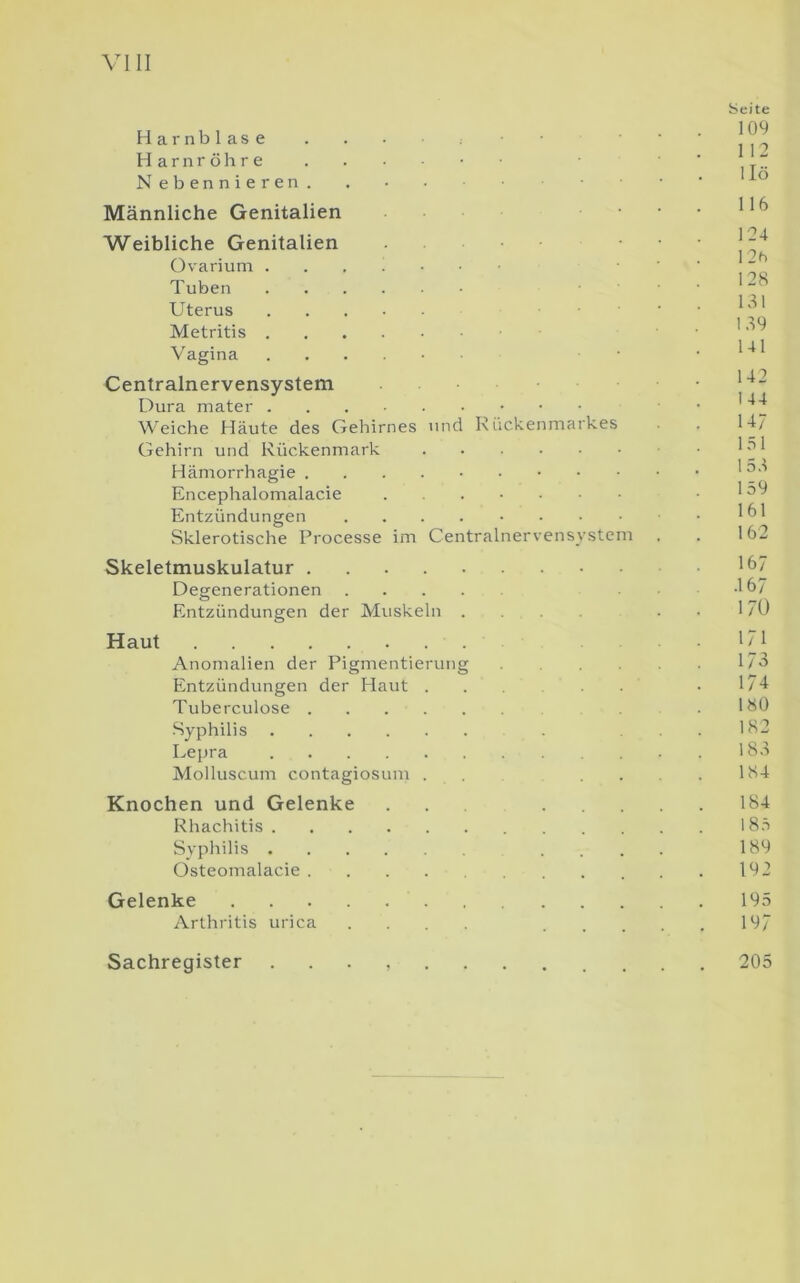 Harnblase Harnröhre N ebennieren. Männliche Genitalien Weibliche Genitalien Ovarium Tuben Uterus Metritis Vagina Centralnervensystem Dura mater Weiche Häute des Gehirnes und Riickenmarkes Gehirn und Rückenmark Hämorrhagie . Encephalomalacie Entzündungen Sklerotische Processe im Centralnervensjstem Skeletmuskulatur Degenerationen .... Entzündungen der Muskeln . Haut Anomalien der Pigmentierung Entzündungen der Haut . Tuberculose Syphilis Lepra Molluscum contagiosum . Knochen und Gelenke Rhachitis Syphilis Osteomalacie ..... Gelenke Arthritis urica . . . . Seite 109 112 llö 116 124 12h 128 131 139 141 142 144 147 151 153 159 161 162 167 .167 17U 171 173 174 180 182 183 184 184 185 189 192 195 197 Sachregister 205