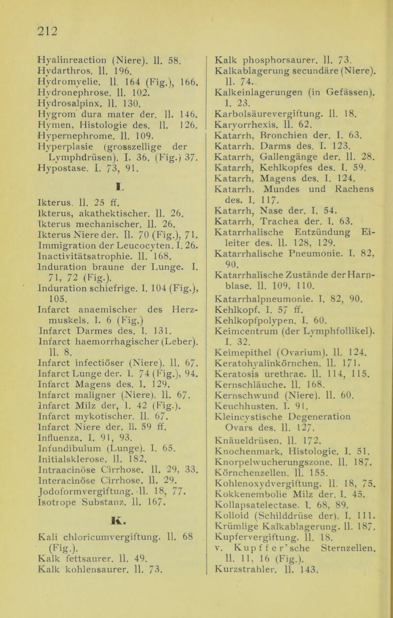 Hyalinreaction (Niere). 11. 58. Hydarthros. 11. 196. Hydromyelie. 11, 164 (Fig.), 166. Flydronephrose. 11. 102. Hydrosalpinx. 11. 130. Hygrom dura mater der. 11. 146. Hymen, Histologie des. 11. 126. Hyperneplirome. 11. 109. Hyperplasie (grosszellige der Lymphdrüsen). I. 36. (Fig.) 37. Hypostase. I. 73, 91. I. Ikterus. 11. 25 ff. Ikterus, akathektischer. 11. 26. Ikterus mechanischer. 11. 26. Ikterus Niere der. 11. 70 (P'ig.), 7 F Immigration der Leucocyten. I. 26. Inactivitätsatrophie. 11. 168. Induration braune der Lunge. I. 71, 72 (Fig.). Induration schiefrige. I. 104 (Fig.), 105. Infarct anaemischer des Herz- muskels. I. 6 (Fig.) Infarct Darmes des. I. 131. Infarct haemorrhagischer (Leber). 11. 8. Infarct infectiöser (Niere). 11. 67. Infarct Lunge der. I. 74 (Fig.), 94. Infarct Magens des. 1. 129. Infarct maligner (Niere). 11. 67. Infarct Milz der, 1. 42 (Fig.). Infarct mykotischer. 11. 67. Infarct Niere der. 11. 59 ff. Influenza. I. 91, 93. Infundibulum (Lunge). I. 65. Initialsklerose. 11. 182. Intraacinöse Cirrhose. 11. 29, 33. Interacinöse Cirrhose. 11. 29. Jodoformvergiftung. 11. 18, 77. Isotrope Substanz. 11. 167. K. Kali chloricumvergiftung. 11. 68 Kalk fettsaurer. 11. 49. Kalk kohlensaurer. 11. 73. Kalk phosphorsaurer. 11. 73. Kalkablagerung secundäre (Niere). 11. 74. Kalkeinlagerungen (in Gelassen). 1. 23. Karbolsäurevergiftung. 11. 18. Karyorrhexis. 11. 62. Katarrh, Bronchien der. 1. 63. Katarrh. Darms des. I. 123. Katarrh, Gallengänge der. 11. 28. Katarrh, Kehlkopfes des. I. 59. Katarrh, Magens des. I. 124. Katarrh. Mundes und Rachens des. I. 117. Katarrh, Nase der. I. 54. Katarrh, Trachea der. I. 63. Katarrhalische Entzündung Ei- leiter des. 11. 128, 129. Katarrhalische Pneumonie. I. 82, 90. Katarrhalische Zustände der Harn- blase. 11. 109, 110. Katarrhalpneumonie. I. 82, 90. Kehlkopf, I. 57 ff. Kehlkopfpolypen. I. 60. Keimcentrum (der Lvmphfollikel). I. 32. Keimepithel (Ovarium). 11. 124. Keratohyalinkörnchen. 11. 171. Keratosis urethrae. 11. 114, 115. Kernschläuche. 11. 168. Kernschwund (Niere). 11. 60. Keuchhusten. I. 91. Kleincystische Degeneration Ovars des. 11. 127. Knäueldrüsen. 11. 172. Knochenmark, Histologie. I. 51. Knorpelwucherungszone. 11. 187. Körnchenzellen. 11. 155. Kohlenoxydvergiftung. 11. 18, 75. Kokkenembolie Milz der. 1. 45. Kollapsatelectase. I. 68, 89. Kolloid (Schilddrüse der). I. 111. Krümlige Kalkablagerung. 11. 187. Kupfervergiftung. 11. 18. V. Kupffer’sche Sternzellen. II. 11, 16 (Fig.). Kurzstrahler. 11, 143.