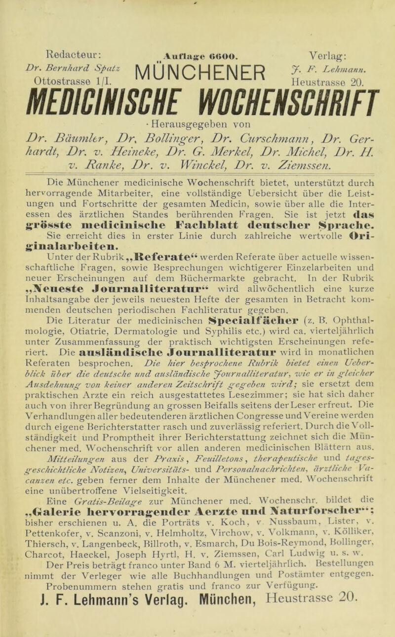 Reclacteur; Dy. Bernhard Spatz Ottostrasse 1/1. Auflaare MÜNCHENER Verlag: y. D. Lehniann. Heustrasso 20. MEBICmm WOCHEHSmiFT ■ Herausgegeben von Dr. Däumltr, Dr, Bolliuger, Dr. Curschniann, IJr. Ger- hardt, Dr. V. Heineke, Dr. G. Merkel, Dr. Alichel, Dr. JI. V. Ranke, Dr. v. Winekel, Dr. v. Ziemssen. Die Münchener medicinische Wochenschrift bietet, unterstützt durch hervorragende Mitarbeiter, eine vollständige Uebersicht über die Leist- ungen und Fortschritte der gesamten Medicin, sowie über alle die Inter- essen des ärztlichen Standes berührenden Fragen. Sie ist jetzt «law y^röwste mediciiiiMche Jt^acliblatt «leatscher Sprache. Sie erreicht dies in erster Linie durch zahlreiche wertvolle Ori- il^iiialarheiteii. Unter der Rubrik,,Referate‘‘ werden Referate über actuelle wissen- schaftliche Fragen, sowie Besprechungen wichtigerer Einzelarbeiten und neuer Erscheinungen auf dem Büchermärkte gebracht, ln der Rubrik ,,Xeneste Jonriialliteratnr“ wird alhvöchentlich eine kurze Inhaltsangabe der jeweils neuesten Hefte der gesamten in Betracht kom- menden deutschen periodischen Fachliteratur gegeben. Die Literatur der medicinischen Specialf'ächei* (z. B. (Ophthal- mologie, Otiatrie, Dermatologie und Syphilis etc.) wird ca. vierteljährlich unter Zusammenfassung der praktisch wichtigsten Erscheinungen refe- riert. Die anNlälldii^chc Jouriialliteratnr wird in monatlichen Referaten besprochen. Die hier besprochene Rubrik bietet einen Ueber- blick über die deutsche und ausländische yournalliteratur, 'vie er in gleicher Ausdehnung' von keiner anderen Zeitschrift gegeben voird; sie ersetzt dem praktischen Arzte ein reich ausgestattetes Lesezimmer; sie hat sich daher auch von ihrer Begründung an grossen Beifalls seitens der Leser erfreut. Die V'^erhandlungen aller bedeutenderen ärztlichen Congresse und Vereine werden durch eigene Berichterstatter rasch und zuverlässig referiert. Durch die Voll- ständigkeit und Promptheit ihrer Berichterstattung zeichnet sich die iSlün- chener med. Wochenschrift vor allen anderen medicinischen Blättern aus. Mitteilungen aus der Praxis, Feuilletons, therapeutische und tages- geschichtliche APtizen, Universitäts- und Personalnachrichten. ärztliche l a- canzen etc. geben ferner dem Inhalte der Münchener med. W ochenschrift eine unübertrolTene Vielseitigkeit. Eine Gratis-Beilage zur Münchener med. OVochenschr. bildet die „CiJalerie hervorrajjeiider Aer*te niid XatnrforMolier**; bisher erschienen u. A. die Porträts v. Koch, v, Nussbaum, Lister. v. Pettenkofer, v. Scanzoni, v. Helmholtz, Virchow, v. \^olkmann, v. Kölliker, Thiersch, v. Langenbeck, Billroth, v. Esmarch, Du Bois-Reymond. Bolliuger. Charcot, Haeckel, Joseph Hyrtl, H. v. Ziemssen, C'arl Ludwig u. s. w. Der Preis beträgt franco unter Band 6 M. vierteljährlich. Bestellungen nimmt der Verleger wie alle Buchhandlungen und Postämter entgegen. Probenummern stehen gratis und franco zur V erfügung. J. F. Lehmann’s Verlag. München, Heustrassc 20.