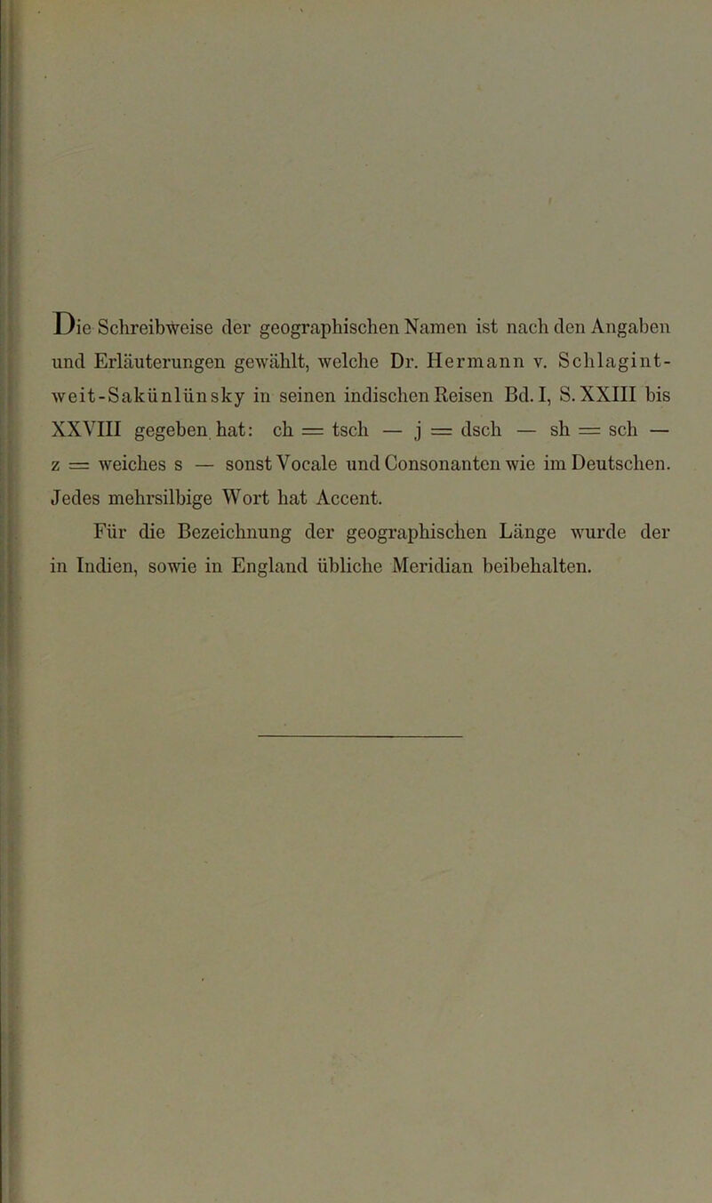 Die SchreibWeise cler geographischen Namen ist nach den Angaben und Erlauterungen gewablt, welche Dr. Hermann v. Sclilagint- weit-Sakiinliinsky in seinen indischenReisen Bd.I, S.XXIII bis XXVIII gegeben hat: eh = tsch — j = dsch — sh = sch — z = Welches s — sonstVocale und Consonanten wie im Deutschen. Jedes mehrsilbige Wort hat Accent. Fiir die Bezeichnung der geographischen Lange wurde der in Indien, sowie in England iibliche Meridian beibehalten.