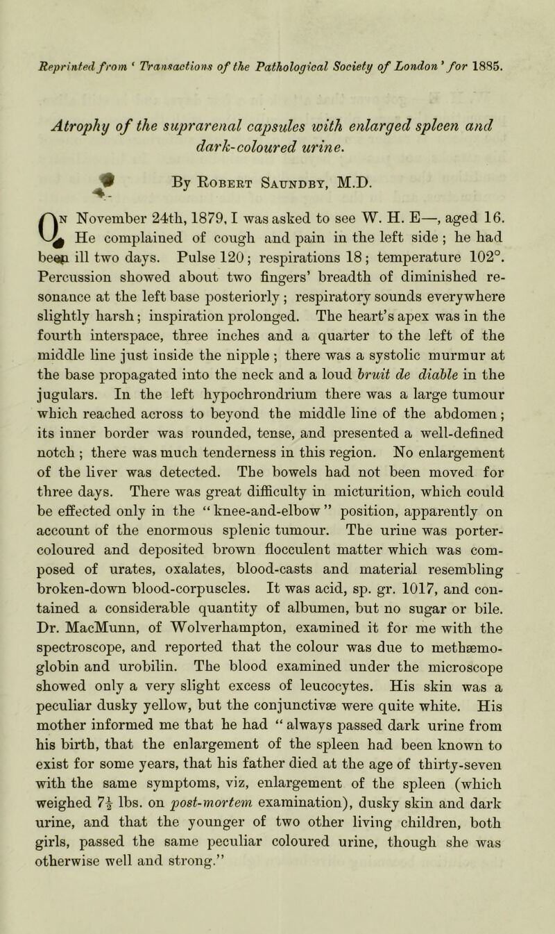 Reprinted from ‘ Transactions of the Pathological Society of London* for 1885. Atrophy of the suprarenal capsules with enlarged spleen and dark-coloured urine. ^ By Egbert Satjndby, M.D. CVn November 24t]i, 1879,1 was asked to see W. H. E—, aged 16. He complained of cough and pain in the left side; he had be«|i ill two days. Pulse 120; respirations 18 ; temperature 102°. Percussion showed about two fingers’ breadth of diminished re- sonance at the left base posteriorly ; respiratory sounds everywhere slightly harsh; inspiration prolonged. The heart’s apex was in the fourth interspace, three inches and a quarter to the left of the middle line just inside the nipple ; there was a systolic murmur at the base propagated into the neck and a loud hruii de diahle in the jugulars. In the left hypochrondrium there was a large tumour which reached across to beyond the middle line of the abdomen; its inner border was rounded, tense, and presented a well-defined notch ; there was much tenderness in this region. No enlargement of the liver was detected. The bowels had not been moved for three days. There was great difiiculty in micturition, which could be effected only in the “ knee-and-elbow ” position, apparently on account of the enormous splenic tumour. The urine was porter- coloured and deposited brown flocculent matter which was com- posed of urates, oxalates, blood-casts and material resembling broken-down blood-corpuscles. It was acid, sp. gr. 1017, and con- tained a considerable quantity of albumen, but no sugar or bile. Dr. MacMunn, of Wolverhampton, examined it for me with the spectroscope, and reported that the colour was due to methsemo- globin and urobilin. The blood examined under the microscope showed only a very slight excess of leucocytes. His skin was a peculiar dusky yellow, but the conjunctivae were quite white. His mother informed me that he had “ always passed dark urine from his birth, that the enlargement of the spleen had been known to exist for some years, that his father died at the age of thirty-seven with the same symptoms, viz, enlargement of the spleen (which weighed 7^ lbs. on post-mortem examination), dusky skin and dark urine, and that the younger of two other living children, both girls, passed the same peculiar coloured urine, though she was otherwise well and strong.”