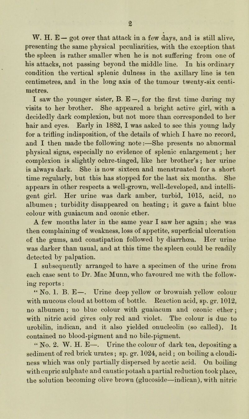 W. H. E— got over that attack in a few days, and is still alive, presenting the same physical peculiarities, with the exception that the spleen is rather smaller when he is not suffering from one of his attacks, not passing beyond the middle line. In his ordinary condition the vertical splenic dulness in the axillary line is ten centimetres, and in the long axis of the tumour twenty-six centi- metres. I saw the younger sister, B. E —, for the first time during my visits to her brother. She appeared a bright active girl, with a decidedly dark complexion, but not more than corresponded to her hair and eyes. Early in 1882, I was asked to see this young lady for a trifling indisposition, of the details of which I have no record, and I then made the following note:—She presents no abnormal physical signs, especially no evidence of splenic enlargement; her complexion is slightly ochre-tinged, like her brother’s ; her urine is always dark. She is now sixteen and menstruated for a short time regularly, but this has stopped for the last six months. She appears in other respects a well-grown, well-developed, and intelli- gent girl. Her urine was dark amber, turbid, 1015, acid, no albumen ; turbidity disappeared on heating; it gave a faint blue colour with guaiacum and ozonic ether. A few months later in the same year I saw her again; she was then complaining of weakness, loss of appetite, superficial ulceration of the gums, and constipation followed by diarrhoea. Her urine was darker than usual, and at this time the spleen could be readily detected by palpation. I subsequently arranged to have a specimen of the urine from each case sent to Dr. Mac Munn, who favoured me with the follow- ing reports: “No. 1. B. E—. Urine deep yellow or brownish yellow colour with mucous cloud at bottom of bottle. Reaction acid, sp. gr. 1012, no albumen; no blue colour with guaiacum and ozonic ether; with nitric acid gives only red and violet. Tbe colour is due to urobilin, indican, and it also yielded onucleolin (so called). It contained no blood-pigment and no bile-pigment. “ No. 2. W. H. E—. Urine the colour of dark tea, depositing a sediment of red brick urates; sp. gr. 1024, acid; on boiling a cloudi- ness which was only partially dispersed by acetic acid. On boiling with cupric sulphate and caustic potash a partial reduction took place, the solution becoming olive brown (glucoside—indican), with nitric