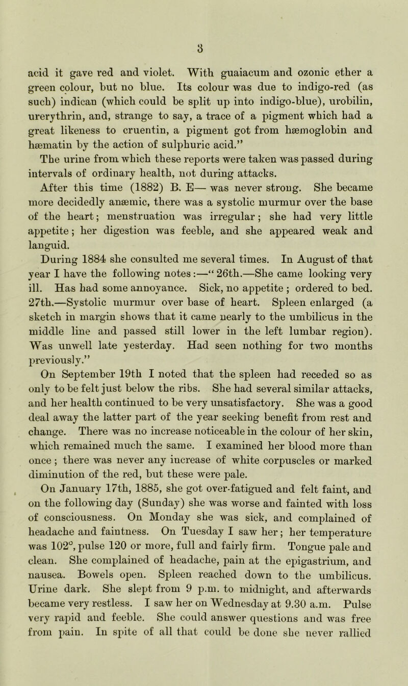 acid it gave I’ed and violet. With guaiacum and ozonic ether a green colour, but no blue. Its colour Tvas due to indigo-red (as such) indican (which could be split up into indigo-blue), urobilin, urerythrin, and, strange to say, a trace of a pigment which had a great liheness to cruentin, a pigment got from haemoglobin and haematin by the action of sulphuric acid.” The urine from which these reports were taken was passed during intervals of ordinary health, not during attacks. After this time (1882) B, E— was never strong. She became more decidedly anaemic, there was a systolic murmur over the base of the heart; menstruation was irregular; she had very little appetite; her digestion was feeble, and she appeared weak and languid. During 1884 she consulted me several times. In August of that year I have the following notes:—“ 26th.—She came looking very ill. Has had some annoyance. Sick, no appetite ; ordered to bed. 27th.—Systolic murmur over base of heart. Spleen enlarged (a sketch in margin shows that it came nearly to the umbilicus in the middle line and passed still lower in the left lumbar region). Was unwell late yesterday. Had seen nothing for two months previously.” On September 19th I noted that the spleen had receded so as only to be felt just below the ribs. She had several similar attacks, and her health continued to be very unsatisfactory. She was a good deal away the latter part of the year seeking benefit from rest and change. There was no increase noticeable in the colour of her skin, which remained much the same. I examined her blood more than once; there was never any increase of white corpuscles or marked diminution of the red, but these were pale. On January 17th, 1885, she got over-fatigued and felt faint, and on the following day (Sunday) she was worse and fainted with loss of consciousness. On Monday she was sick, and complained of headache and faintness. On Tuesday I saw her; her temperature was 102^^, pulse 120 or more, full and fairly firm. Tongue pale and clean. She complained of headache, pain at the ejngastrium, and nausea. Bowels open. Spleen reached down to the umbilicus. Urine dark. She slept from 9 p.m. to midnight, and afterwards became very restless. I saw her on Wednesday at 9.30 a.m. Pulse very rapid and feeble. She could answer questions and was free from pain. In spite of all that could be done she never rallied