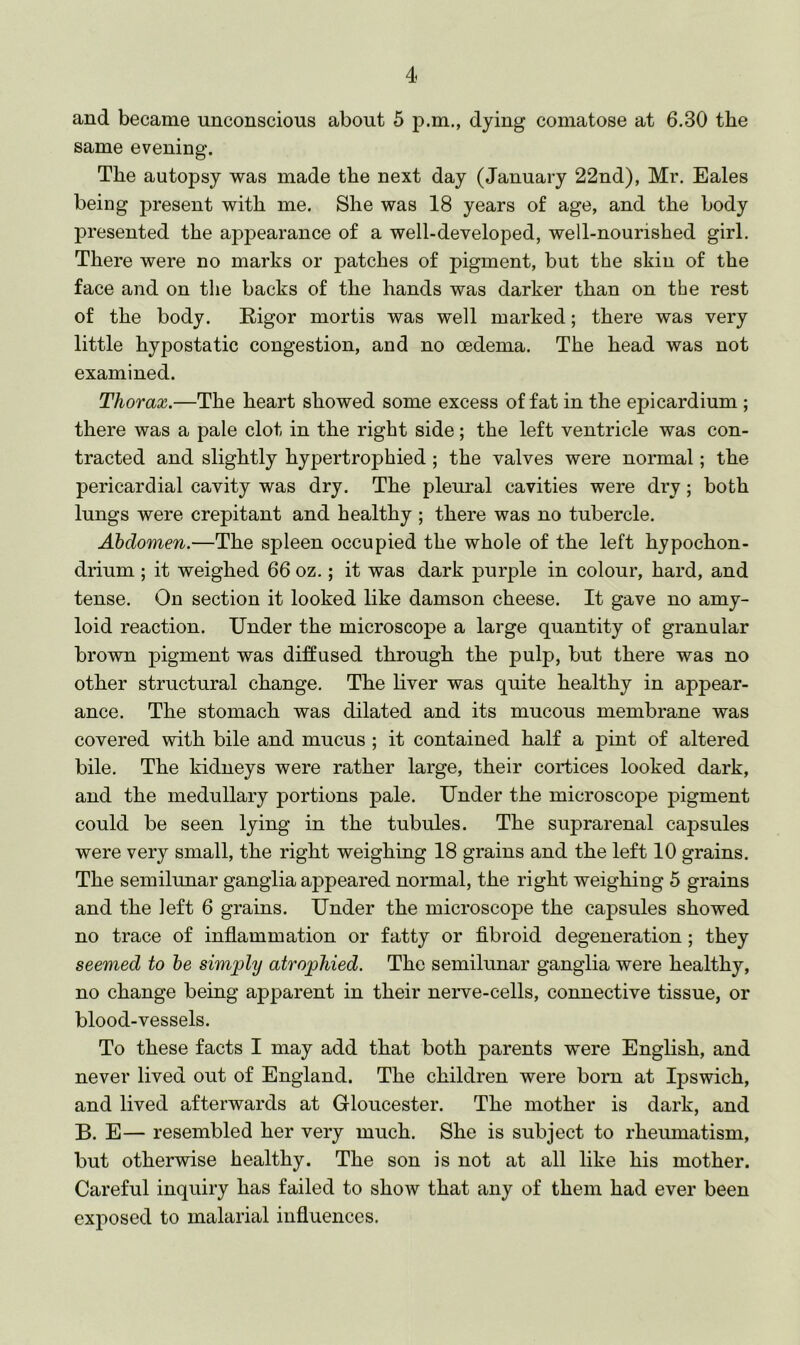 and became unconscious about 5 p.m., dying comatose at 6.30 the same evening. The autopsy was made the next day (January 22nd), Mr. Eales being present with me. She was 18 years of age, and the body presented the appearance of a well-developed, well-nourished girl. There were no marks or patches of pigment, but the skin of the face and on the backs of the hands was darker than on the rest of the body. Rigor mortis was well marked; there was very little hypostatic congestion, and no oedema. The head was not examined. Thorax.—The heart showed some excess of fat in the epicardium ; there was a pale clot in the right side; the left ventricle was con- tracted and slightly hypertrophied ; the valves were normal; the pericardial cavity was dry. The pleural cavities were dry; both lungs were crepitant and healthy ; there was no tubercle. Abdomen.—The spleen occupied the whole of the left hypochon- drium ; it weighed 66 oz.; it was dark purple in colour, hard, and tense. On section it looked like damson cheese. It gave no amy- loid reaction. Under the microscope a large quantity of granular brown pigment was diffused through the pulp, but there was no other structural change. The liver was quite healthy in appear- ance. The stomach was dilated and its mucous membrane was covered with bile and mucus ; it contained half a pint of altered bile. The kidneys were rather large, their cortices looked dark, and the medullary portions pale. Under the microscope pigment could be seen lying in the tubules. The suprarenal capsules were very small, the right weighing 18 grains and the left 10 grains. The semilunar ganglia appeared normal, the right weighing 5 grains and the left 6 grains. Under the microscope the capsules showed no trace of inflammation or fatty or fibroid degeneration; they seemed to he simply atrophied. The semilunar ganglia were healthy, no change being apparent in their nerve-cells, connective tissue, or blood-vessels. To these facts I may add that both parents were English, and never lived out of England. The children were born at Ipswich, and lived afterwards at Gloucester. The mother is dark, and B. E— resembled her very much. She is subject to rheumatism, but otherwise healthy. The son is not at all like his mother. Careful inquiry has failed to show that any of them had ever been exposed to malarial influences.