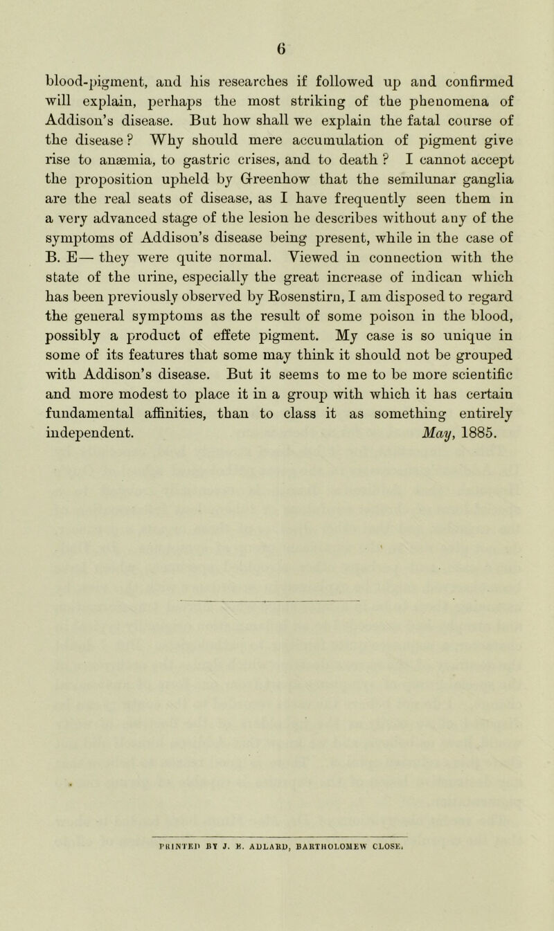 blood-pigment, and his researches if followed up and confirmed will explain, perhaps the most striking of the phenomena of Addison’s disease. But how shall we explain the fatal course of the disease ? Why should mere accumulation of j)igment give rise to anaemia, to gastric crises, and to death ? I cannot accept the proposition upheld by Greenhow that the semilunar ganglia are the real seats of disease, as I have frequently seen them in a very advanced stage of the lesion he describes without any of the symptoms of Addison’s disease being present, while in the case of B, E— they were quite normal. Viewed in connection with the state of the urine, esjDecially the great increase of indican which has been previously observed by Rosenstirn, I am disposed to regard the general symptoms as the result of some poison in the blood, possibly a product of effete pigment. My case is so unique in some of its features that some may think it should not be grouped with Addison’s disease. But it seems to me to be more scientific and more modest to place it in a group with which it has certain fundamental affinities, than to class it as something entirely independent. May, 1885. I’UlNTKll BY J. K. AULABU, BAUTHOLOMEW CLOSE,