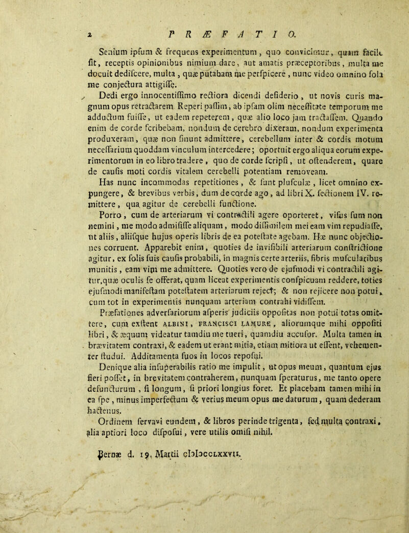 Senium ipfum & frequens experimentum, quo convicimur, quam facile fit, receptis opinionibus nimiumudare, aut amatis praeceptoribus, multa me docuit dedifeere, multa , quae putaham me perfpicere , nunc video omnino fola me conjedura attigide. ^ Dedi ergo innocentidimo rediora dicendi defiderio , ut novis curis ma- gnum opus retradarem Reperi paflim, ab ipfam olim neceflitate temporum me addudum fuiiTe, ut eadem repeterem , quae alio loco jam tradadem. Quando enim de corde feribebam, nondum de cerebro dixeram, nondum experimenta produxeram, quas nen finunt admittere, cerebellum inter & cordis motum necelfarium quoddam vinculum intercedere; oportuit ergo aliqua eorum expe- rimentorum in eo libro tradere , quo de corde fcripli, ut offenderem, quare de caufis moti cordis vitalem cerebelli potentiam removeam. Has nunc incommodas repetitiones, & funt plufculse , licet omnino ex- pungere, & brevibus verbis, dumdecorde ago, ad libriX. fedionetn IV. re- mittere , qua agitur de cerebelli fundione. Porro, cum de arteriarum vi contraditi agere oporteret, vifus fum non nemini, me modo admifide aliquam, modo diffimilem mei eam vim repudiade, tit aliis, aliifque hujus operis libris de ea poteffate agebam. Piae nunc ohjedio- nes corruent. Apparebit enim, quoties de invifibili arteriarum conftridione agitur, ex folis fuis caufis probabili, in magnis certe arteriis, fibris mufcularibus munitis, eam vim me admittere. Quoties vero de ejufmodi vi contradili agt- tur.quse oculis fe offerat, quam liceat experimentis confpicuam reddere, toties ejufmodi manifeftam poteffatem arteriarum reject; & non rejicere non potui* cum tot in experimentis nunquam arteriam contrahi vidiffem. Praefationes adverfariorum afperis judiciis oppofitas non potui totas omit- tere, cum exffent albini, francisci lature, alioruinque mihi oppofiti libri, & aequum videatur tamdiume tueri, quamdiu aqcufor. Multa tamen ia . brsevitatem contraxi, & eadem ut erant mitia, etiam mitiora ut edent, vehemen- ter ffudui. Additamenta fiios m locos repofui. Denique alia infuperabilis ratio me impulit, utopus meum, quantum ejus fieri podet, in brevitatem contraherem, nunquam fperaturus, me tanto opere defundurum , fi longum, fi priori longius foret. Et placebam tamen mihi ia ea fpe , minus imperfedum verius meum opus me daturum, quam dederam ha denus. Ordiuem fervavi eundem , & libros perinde trigenta, £ed.i^iulta contraxi. filia aptiori loco difpofui, vere utilis omifi nihil. fernae d. 19, Mattii cbloccLxxvti.