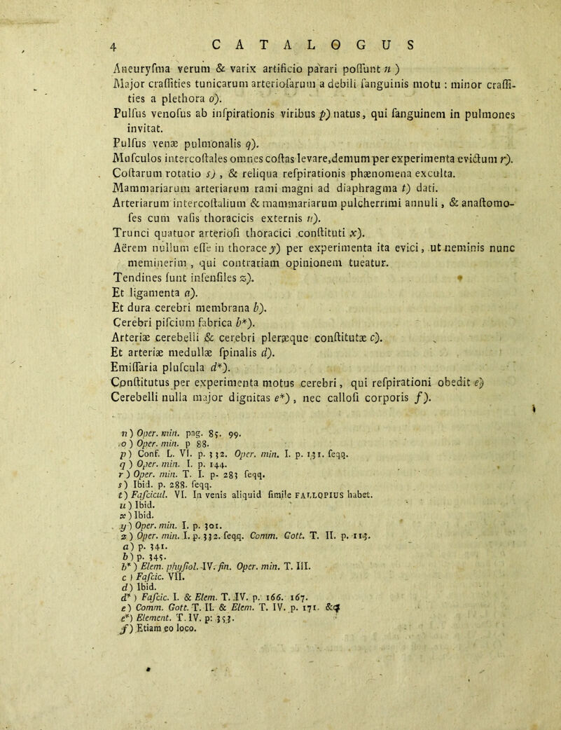 CATALOGUS Aneuryfma verum & varix artificio parari pofTunt n ) Major craffities tunicarum arteriofarum a debili fanguinis motu : minor craffi- ties a plethora o). Pulfus venofus ab infpirationis viribus p) natus, qui fanguinem in pulmones invitat. Pulfus venas pulmonalis q).. Mufculos intercoftales omnes coflas levare,demum per experimenta evi&um r). Coftarum rotatio sj , & reliqua refpirationis phaenomena exculta. Mammariarum arteriarum rami magni ad diaphragma t) dati. Arteriarum intereottulium & mammariarum pulcherrimi annuli, & anaftomo- fes cum vafis thoracicis externis n). Trunci quatuor arteriofi thoracici conftituti x). Aerem nullum efTe in thorace jy) per experimenta ita evici, ut neminis nunc meminerim , qui contrariam opinionem tueatur. Tendines funt infenfiles zf Et ligamenta a). Et dura cerebri membrana b). Cerebri pifcium fabrica b*). Arteriae cerebelli & cerebri plerjeque conftitutae c). Et arteriae medullae fpinalis d). EmilTaria plufcula d*). Cpnftitutus per experimenta motus cerebri, qui refpirationi obedit e) Cerebelli nulla major dignitas e*), nec callofi corporis /). n) Oper. miri. png. 89. 99. ,0 ) Oper. min. p 88. p) Conf. L. VI. p. ;$2. Oper. min. I. p. rji. feqq. <7 ) Oper. min. I. p. 144. r ) Oper. min. T. I. p- 28? feqq. j) Ibid. p. 288. feqq. t) Fafcicul. VI. Ia veais aliquid fimile fai,lopius habet. u ) Ibid. x ) Ibid. y) Oper. min. I. p. 301. 2 ) Oper. min. I. p. 3 32. feq,q. Comm. Cott. T. II. p. n»J. a) p. 941. b) p- 949- b* ) Flem, phy pol. -lV. fin. Oper. min. T. III. c ) Fafcic. VII. d) Ibid. d* ) Fafcic. I. & Elem. T. IV. p. 166. 167. e) Comm. Gott. T. II. & Elem. T. IV. p. 171. .e*) Element. T.IV. p: .393. f) Etiam eo loco.