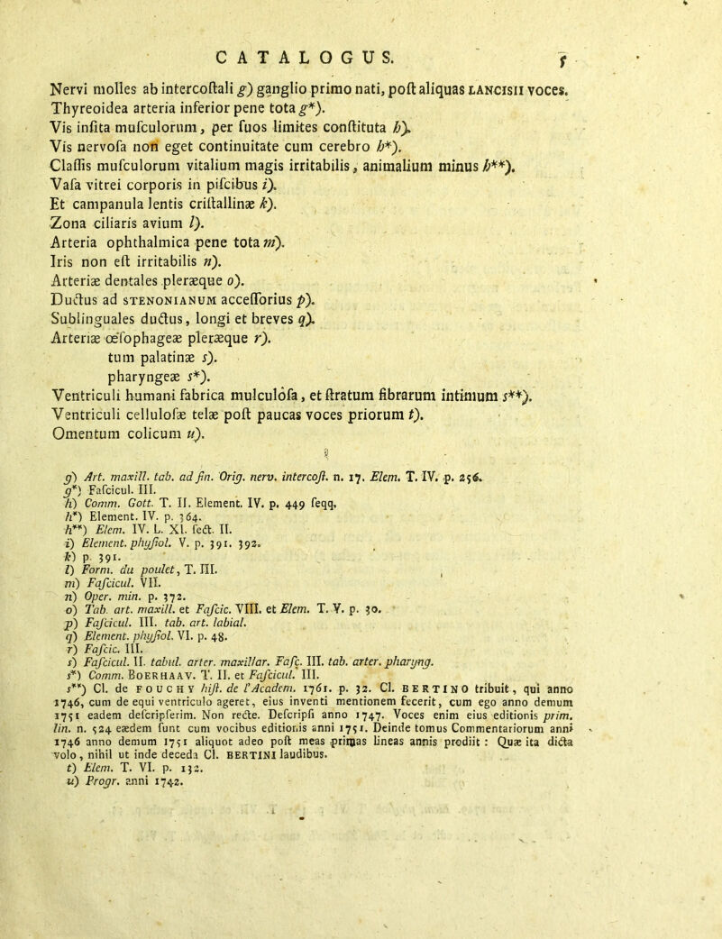 f Nervi molles ab intercoftali g) ganglio primo nati, poft aliquas lancisii voces. Thyreoidea arteria inferior pene tota^). Vis infita mufculorum, per fuos limites couftituta b). Vis nervofa non eget continuitate cum cerebro h*). Claflis mufculorum vitalium magis irritabilis , animalium minus £**). Vafa vitrei corporis in pifcibus i). Et campanula lentis criltallinse k). Zona ciliaris avium /). Arteria ophthalmica pene tota m). Iris non eft irritabilis n). Arteriae dentales pleraeque o). Duftus ad stenonianum accefforius pf Sublinguales du&us, longi et breves q). Arteriae oefophageae pleraque r). tum palatinae s). pharyngeae s*). Ventriculi humani fabrica mulculofa, et ftratum fibrarum intimum s**). Ventriculi cellulofae telae poft paucas voces priorum t). Omentum colicum u). n) Art. maxill. tab. ad fin. Orij. nerv. inter cojl. n. 17. Elem. T. IV. p. 256. g*) Fafcicul. III. h) Comm. Gott. T. II. Element. IV. p. 449 feqq, h*) Element. IV. p. 364. h**) Elem. IV. L. XI. feft. II. i) Element. phyjiol. V. p. 391. 393. *) p 391. I) Form. du poulct, T. III. , ni) Fafcicul. VII. n) Oper. min. p. 372. o) Tab. art. maxill. et Fafcic. VIII. et Elem. T. V. p. 30. p) Fafcicul. III. tab. art. labial. q) Element. phyjiol. VI. p. 48. r) Fafcic. III. s) Fafcicul. II. tabui, arter, maxillar. Fafc. III. tab. arter, pharyng. s*) Comm. Boerhaav. T. II. et Fafcicul. III. s**) Cl. de fouchy hift. de 1’Acadcm. 1761. p. 32. Cl. BERTINO tribuit, qui anno 1746, cum de equi ventriculo ageret, eius inventi mentionem fecerit, cum ego anno demum 1751 eadem defcripferim. Non recfte. Defcripfi anno 1747. Voces enim eius editionis prim. lin. n. $24 eaedem funt cum vocibus editionis anni 1731. Deinde tomus Commentariorum anni 1746 anno demum 1751 aliquot adeo poft meas -primas lineas annis prodiit : Quae ita dida volo, nihil ut inde deceda Cl. BERTINI laudibus. i) Elem. T. VI. p. 132. u) Progr. anni 1742. r